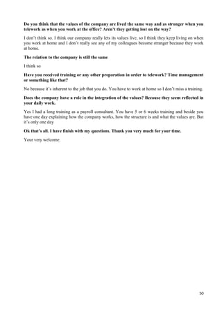 50
Do you think that the values of the company are lived the same way and as stronger when you
telework as when you work at the office? Aren’t they getting lost on the way?
I don’t think so. I think our company really lets its values live, so I think they keep living on when
you work at home and I don’t really see any of my colleagues become stranger because they work
at home.
The relation to the company is still the same
I think so
Have you received training or any other preparation in order to telework? Time management
or something like that?
No because it’s inherent to the job that you do. You have to work at home so I don’t miss a training.
Does the company have a role in the integration of the values? Because they seem reflected in
your daily work.
Yes I had a long training as a payroll consultant. You have 5 or 6 weeks training and beside you
have one day explaining how the company works, how the structure is and what the values are. But
it’s only one day
Ok that’s all. I have finish with my questions. Thank you very much for your time.
Your very welcome.
 