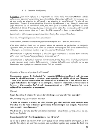 51
8.3.5. Entretien 4 (téléphone)
Contexte : Après avoir expliqué à la responsable du service notre recherche (Madame Dehon),
celle-ci nous a proposé de rencontrer par intermédiaire téléphonique différentes personnes au sein
de son service en situation de télétravail et en situation de non-télétravail. Certains de nos
interviewés s'écartent de notre échantillon de par leur âge (33 ans et 38 ans). Toutefois, nous avons
jugé intéressant de les interviewer d'une part parce qu'ils s'écartent très légèrement de notre
échantillon de départ. D'autre part, parce qu'ils nous seront utiles dans notre analyse. Mercredi 21
novembre, nous avons eu « tour après tour » les différents membres du service par téléphone.
Les interviews téléphoniques comportent certaines limites dans notre méthodologie.
Voici les 3 principales que nous avons rencontrées :
Premièrement, le temps des entretiens qui nous était imposé: max 10,15 min par interview.
Ceci nous empêche d'une part de pouvoir mener un entretien en profondeur, en craignant
également de ne pas pouvoir poser toutes les questions. D'autres part, nous avons l'impression de
« déranger » la personne en question ce qui peut jouer sur le climat de l'interview.
Deuxièmement, la difficulté d'identifier le lieu dans lequel l'interviewé se trouvait. Est-il dans une
pièce seule, en présence d'autres collègues, de sa supérieure?
Troisièmement, la difficulté de mener un entretien semi-directif. Nous avons eu droit généralement
à des réponses assez courtes. Cela comporte certaines difficultés pour rebondir sur ce que
l'interviewé nous explique. La communication n'était pas optimale.
Entretien d’Evy, en situation de télétravail
Bonjour, nous sommes des étudiants à l'ucl en master GRH et gestion. Dans le cadre de notre
cours de « Problématitques et pratiques contemporaines de GRH » dirigé par Monsieur
Taskin, nous menons actuellement une recherche sur le télétravail et son influence sur le
degré d'attachement de l'employé à son entreprise. Nous nous intéressons particulièrement à
Sd worx et à la génération Y, c'est à dire des personnes né après 1979. Je pense qu'on vous a
déjà parlé de notre recherche auparavant.
Oui, oui.
Serait-il possible de m'accorder un peu de votre temps pour une interview à ce sujet?
Oui, mais trop long. Je dois encore travailler.
Je vous en remercie d'avance. Je vous préviens que cette interview sera anonyme.Vous
travaillez chez Sd worx en tant que gestionnaire de salaire si j'ai bien compris. Pouvez-vous
vous présenter en quelques mots ?
Oui. Bien-sûr, je travaille pour Sd worx depuis maintenant 1 ans et 3 mois je pense.. J'ai 32 ans ans.
Je n'ai pas d'enfants.
En quoi consiste votre fonction précisément chez Sd worx?
Je fais de la gestion des salaires. C'est à dire que je suis en contact avec les employeurs. Je dois
calculer les salaires et gérer les questions aux quotidiens touchant aux salaires. En bref, cela
 