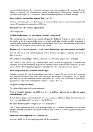 52
concerne l'administration des ressources humaines, cela touche également des questions de droit.
Mais à ce niveau-là, il y a également un service juridique au sein de l'entreprise. Quand il y a des
questions trop complexes à ce niveau-là, on transfère alors le problème au service juridique.
Vous pratiquez tous la même fonction dans ce service?
Oui oui. Maintenant, cela varie de semaines en semaines. On ne fait pas exactement le même boulot
chacun. On a des dossiers, des clients différents.
Pratiquez-vous cette fonction 5 j semaine?
Oui à temps plein.
Quelles sont justement vos attentes par rapport à votre travail?
Mes attentes par rapport au travail...Euhh ( 3,4 secondes de blanc). Je dirais avoir un contact avec
les clients, le fait de pouvoir rendre un service et qu'il soit le plus complet possible, gérer ça de la
manière la plus approfondie possible pour que nos clients nous fassent confiance et reste chez nous.
(rire). Notre but avant tout est de satisfaire nos clients.
Justement, trouvez-vous que votre travail répond à ces attentes que vous venez de me décrire?
Oui. On retrouve le côté orienté client qui est très développé. En plus, on s'entend tous très bien
dans ce service.
L'entente avec vos collègues est bonne. Pouvez-vous m'en dire un peu plus à ce sujet?
Oui, comme je vous l'aie dit, il y a une très bonne entente au sein de l'équipe que se soit avec mes
collègues, qu'avec ma supérieure. Si je devais caractérisé en un mot l'ambiance au travail, je dirais
super détendue. Notre directrice régionale va à la rencontre des clients et supervise l'équipe..
Vous collègues sont des personnes de votre âge?
Oui plus ou moins. Ici l'âge de mes collègues varie entre 26 ans et 38 ans je dirais. Il n'y a pas une
très grande différences d'âges entre nous. De même, par rapport à l'ancienneté, il n'y a pas de
personnes qui ont de nombreuses années d'ancienneté ici. Enfaite, c'est intéressant de travailler ici
quand on est jeune car on peut se rendre compte de la réalité de la vie.
De quelle réalité parlez-vous?
Du coûts de la vie, des salaires des personnes,...
Vous ne ressentez donc pas une différence avec vos collègues qui sont un peu plus ou un peu
moins âgés que vous?
Non, la tranche d'âge est vraiment serrée. On a pas une grande différence d'âges. Je m'entends aussi
bien avec ma collègue de 26 ans qu'avec celui de 38 ans.
En terme d'attentes entre collègues, est-ce la même chose?
Oui, je pense. Maintenant, il est claire qu'une personne qui a 3 enfants voudra sans doute avoir un
peu plus de temps de libre ou être un peu plus relax mais au sein de ce service, je ne ressens pas de
différences.
Vous sentez-vous impliquer dans votre travail?
Impliquer. Euhh oui. Je m'investis dans mon job. J'y suis attaché.
 