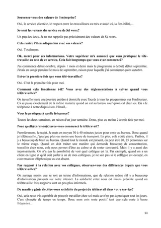 53
Souvenez-vous des valeurs de l'entreprise?
Oui, le service clientèle, le respect entre les travailleurs est très avancé ici, la flexibilité,...
Se sont les valeurs du service ou de Sd worx?
Un peu des deux. Je ne me rappelle pas précisément des valeurs de Sd worx.
Cela rentre t'il en adéquation avec vos valeurs?
Oui. Totalement.
Ok, merci pour ces informations. Votre supérieur m'a annoncé que vous pratiquez le télé-
travaille au sein de ce service. Cela fait longtemps que vous avez commencé?
J'ai commencé début octobre, depuis 1 mois et demi mais le programme a débuté début septembre.
J'étais en congé pendant le mois de septembre, raison pour laquelle j'ai commencé qu'en octobre.
Est-ce la première fois que vous télé-travaillez?
Oui. C'est la première fois pour moi.
Comment cela fonctionne t-il? Vous avez des réglementations à suivre quand vous
télétravaillez?
On travaille toute une journée entière à domicile avec l'accès à tous les programmes sur l'ordinateur.
Ca se passe exactement de la même manière quand on est au bureau sauf qu'on est chez soi. On a le
téléphone à notre disposition, l'émail,..
Vous le pratiquez à quelle fréquence?
Toutes les deux semaines, en raison d'un jour semaine. Donc, plus ou moins 2 à trois fois par moi.
Pour quelle(s) raison(s) avez-vous commencé le télétravail?
Premièrement, le trajet. Je mets en moyen 30 à 40 minutes justes pour venir au bureau. Donc quand
je télétravaille, j'épargne plus ou moins une heure de transport. En plus, cela coûte chère. Parfois, il
y a beaucoup de bruit au bureau. Quand tout le monde est présent, on peut être 20, 25 personnes sur
le même étage. Quand on doit traiter une matière qui demande beaucoup de concentration,
travailler chez nous, cela nous permet d'être au calme et de rester concentré. Mais il y a aussi des
inconvénients. On n’a pas la possibilité de voir quel collègue est là. Par exemple, quand on a un
client en ligne et qu'il doit parler à un de mes collègues, je ne sait pas si le collègue est occupé, en
conversation téléphonique ou est absent.
Par rapport à la relation avec vos collègues, observez-vous des différences depuis que vous
télétravaillez?
On partage moins que se soit en terme d'informations, que de relation même s'il y a beaucoup
d'informations présents sur notre intranet. La solidarité entre nous est moins présente quand on
télétravaille. Nos rapports sont un peu plus informels.
De manière générale, êtes-vous satisfaite du projet du télétravail dans votre service?
Oui, cela reste très agréable de pouvoir travailler chez soi mais ce n'est pas à pratiquer tout les jours.
C'est chouette de temps en temps. Donc mon avis reste positif tant que cela reste à basse
fréquence...
 
