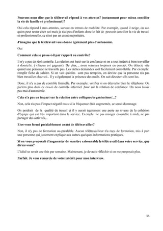 54
Pouvons-nous dire que le télétravail répond à vos attentes? (notamment pour mieux concilier
la vie de famille et professionnel)?
Oui cela répond à mes attentes, surtout en termes de mobilité. Par exemple, quand il neige, on sait
qu'on peut rester chez soi mais je n'ai pas d'enfants donc le fait de pouvoir concilier la vie de travail
et professionnelle, ce n'est pas un atout majoritaire.
J'imagine que le télétravail vous donne également plus d'autonomie.
Oui
Comment cela se passe-t-il par rapport au contrôle?
Il n'y a pas de réel contrôle. La relation est basé sur la confiance et on a tout intérêt à bien travailler
à domicile. ( chacun est gagnant). De plus, , nous sommes toujours en contact. On détecte vite
quand une personne ne travaille pas. Les tâches demandés sont facilement contrôlable. Par exemple:
remplir fiche de salaire. Si on voit qu'elles sont pas remplies, on devine que la personne n'a pas
bien travailler chez soi.. Il y a également la présence des mails. On sait détecter s'ils sont lus.
Donc, il n'y a pas de contrôle formelle. Par exemple: vérifier si on décroche bien le téléphone. On
parlera plus dans ce cas-ci de contrôle informel ,basé sur la relation de confiance. On nous laisse
pas mal d'autonomie.
Cela n'a pas un impact sur la relation entre collègues/organisations/...?
Non, cela n'a pas d'impact négatif mais si la fréquence était augmentée, se serait dommage.
On perdrait de la qualité de travail et il y aurait également une perte au niveau de la cohésion
d'équipe qui est très important dans le service. Exemple: ne pas manger ensemble à midi, ne pas
partager des activités,..
Etes-vous formé préalablement avant de télétravailler?
Non, il n'y pas de formation au-préalable. Aucun télétravailleur n'a reçu de formation, mis à part
une personne qui justement explique aux autres quelques informations pratiques.
Si on vous proposait d'augmenter de manière raisonnable le télétravail dans votre service, que
diriez-vous?
L'idéal se serait une fois par semaine. Maintenant, je devrais réfléchir si on me proposait plus.
Parfait. Je vous remercie de votre intérêt pour mon interview.
 