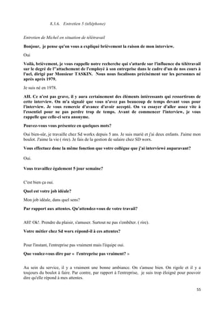 55
8.3.6. Entretien 5 (téléphone)
Entretien de Michel en situation de télétravail
Bonjour, je pense qu'on vous a expliqué brièvement la raison de mon interview.
Oui
Voilà, brièvement, je vous rappelle notre recherche qui s'attarde sur l'influence du télétravail
sur le degré de l''attachement de l'employé à son entreprise dans le cadre d'un de nos cours à
l'ucl, dirigé par Monsieur TASKIN. Nous nous focalisons précisément sur les personnes né
après après 1979.
Je suis né en 1978.
AH. Ce n'est pas grave, il y aura certainement des éléments intéressants qui ressortirons de
cette interview. On m'a signalé que vous n'avez pas beaucoup de temps devant vous pour
l'interview. Je vous remercie d'avance d'avoir accepté. On va essayer d'aller assez vite à
l'essentiel pour ne pas perdre trop de temps. Avant de commencer l'interview, je vous
rappelle que celle-ci sera anonyme.
Pouvez-vous vous présentez en quelques mots?
Oui bien-sûr, je travaille chez Sd workx depuis 5 ans. Je suis marié et j'ai deux enfants. J'aime mon
boulot. J'aime la vie ( rire). Je fais de la gestion de salaire chez SD worx.
Vous effectuez donc la même fonction que votre collègue que j'ai interviewé auparavant?
Oui.
Vous travaillez également 5 jour semaine?
C'est bien ça oui.
Quel est votre job idéale?
Mon job idéale, dans quel sens?
Par rapport aux attentes. Qu'attendez-vous de votre travail?
AH! Ok!. Prendre du plaisir, s'amuser. Surtout ne pas s'embêter. ( rire).
Votre métier chez Sd worx répond-il à ces attentes?
Pour l'instant, l'entreprise pas vraiment mais l'équipe oui.
Que voulez-vous dire par « l'entreprise pas vraiment? »
Au sein du service, il y a vraiment une bonne ambiance. On s'amuse bien. On rigole et il y a
toujours du boulot à faire. Par contre, par rapport à l'entreprise, je suis trop éloigné pour pouvoir
dire qu'elle répond à mes attentes.
 
