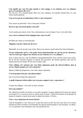 56
Cela signifie que vous êtes plus attaché à votre équipe, à vos relations avec vos collègues
qu'avec l'entreprise SD worx?
Oui, Sd wox, c'est vraiment grand. Mais avec mes collègues, on s'entend vraiment bien. Il a une
bonne entente générale.
Vous n'avez pas de revendications à faire à votre entreprise?
Non, aucune en particulier. Tout va bien pour l'instant.
Qu'est ce qui vous ferait quitter votre job?
Avoir un plus gros salaire. (rire). Non, sérieusement, je suis ici depuis 5 ans. Je m'y plais bien.
Avez vous le sentiment d'être impliqué dans votre travail?
Oui Bien-sûr. Sinon, je serai déjà parti
.Rappelez vous des valeurs de Sd worx?
Mmmmhh. Je ne les aie plus trop en tête. Mais je me retrouve quand même bien dans l'entreprise.
J'ai pu comprendre qu'il y a des petits écarts générationnelles au sein du service. Ressentez-
vous ces écarts par rapport aux attentes ou aux relations avec vos collègues?
Non, je dirais qu'il n'y a pas de différence intergénérationnelle. Nous sommes encore tous jeunes.
On ne sait pas vraiment comparer les attentes des personnes. De manière générale, elles sont les
mêmes pour tout le monde. On tire tous la même corde.
Votre collègue m'a annoncé que vous faites également partie des télé-travailleurs dans le
service. Depuis quand avez-vous commencé?
Depuis le début du programme, c'est à dire, depuis septembre.
C'est la première fois que vous télétravaillez?
Oui. Je ne l'avais jamais fais auparavant.
A quelle fréquence télétravaillez-vous si je peux employé cette « expression »?
Comme ma collègue, 1 fois toute les deux semaines.
Etes-vous satisfait ?
Oui. Quand je travaille à la maison, je suis plus tranquille. Je gagne également du temps par rapport
au transport. Il y a moins de stress et surtout moins de bruit. A partir du moment où on épargne du
temps en transport, on peut mieux gérer le départ des enfants à l'école,...
Vous y voyez également des inconvénients?
Trop de tranquillité. ( rire). Non ça ne va peut dire qu'on ne fait rien chez nous mais on n'a moins
l'impression d'être au boulot. Cela demande une rigueur professionnelle et une discipline. Au début ,
il y a eu quelques souci techniques mais sans grande gravité.
 