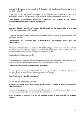 57
Vous parlez de rigueur professionnelle et de discipline, cela signifie que n'importe qui ne peut
pas télétravailler?
Il faut juste être un peu préparé auparavant. Ne pas débarquer dans l'entreprise et directement
télétravailler sans avoir fait ses preuves. Mais la rigueur professionnelle tout le monde là ici.
Cette rigueur professionnelle permet-elle d'introduire une barrière vie de famille-
professionnelle à la maison quand on télé-travaille?
Oui.
Vous avez énuméré une série d'avantage du télétravail, pouvez-vous me dire la principale
raison qui vous a poussé à télé-travailler?
Le gain de temps en transport. J'habite à 45 minutes en voiture. Je gagne du temps quand je reste
travailler à la maison.
Observez-vous une différence dans le rapport avec vos collègues depuis que vous
télétravaillez?
Non aucune différence depuis le télétravail. On ne travaille pas souvent chez nous. Donc cela n'a
pas d'impact sur nos relations. En plus, il faut bien dire que le travail reste le même. On reste
constamment en contact avec nos collègues via notamment le chat.
Le chat, à quoi cela correspond-il?
Cela nous permet d'entretenir des conversations entre collègues . Quand on a une question, on la
pose sur le chat. On fait parfois des blagues. Il y a aussi de l'humour sur le chat.
De manière générale, êtes-vous satisfait du télétravail?
Oui mais je ne voudrais pas télétravailler plus. C'est quand même plus chouette de voir ses
collègues, passer les midi avec eux. Et c'est également plus pratique.
Donc, le télétravail répond à vos attentes?
Oui tant que cela reste à basse fréquence.
Je reviens juste sur le besoin d'être former préalablement au télétravail. Pensez-vous que cela
est indispensable?
Non mais il faut, je pense, une certain nombre d'ancienneté au sein de l'entreprise. Quand on est
nouveaux, on ne maitrise pas forcément toutes les informations.
Merci beaucoup, je pense qu'on a fait brièvement le retour. Je vous souhaite une agréable
journée.
 