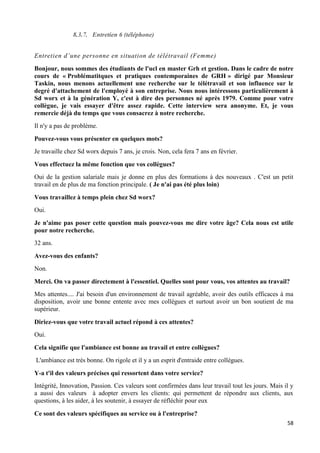 58
8.3.7. Entretien 6 (téléphone)
Entretien d’une personne en situation de télétravail (Femme)
Bonjour, nous sommes des étudiants de l'ucl en master Grh et gestion. Dans le cadre de notre
cours de « Problématitques et pratiques contemporaines de GRH » dirigé par Monsieur
Taskin, nous menons actuellement une recherche sur le télétravail et son influence sur le
degré d'attachement de l'employé à son entreprise. Nous nous intéressons particulièrement à
Sd worx et à la génération Y, c'est à dire des personnes né après 1979. Comme pour votre
collègue, je vais essayer d'être assez rapide. Cette interview sera anonyme. Et, je vous
remercie déjà du temps que vous consacrez à notre recherche.
Il n'y a pas de problème.
Pouvez-vous vous présenter en quelques mots?
Je travaille chez Sd worx depuis 7 ans, je crois. Non, cela fera 7 ans en février.
Vous effectuez la même fonction que vos collègues?
Oui de la gestion salariale mais je donne en plus des formations à des nouveaux . C'est un petit
travail en de plus de ma fonction principale. ( Je n'ai pas été plus loin)
Vous travaillez à temps plein chez Sd worx?
Oui.
Je n'aime pas poser cette question mais pouvez-vous me dire votre âge? Cela nous est utile
pour notre recherche.
32 ans.
Avez-vous des enfants?
Non.
Merci. On va passer directement à l'essentiel. Quelles sont pour vous, vos attentes au travail?
Mes attentes.... J'ai besoin d'un environnement de travail agréable, avoir des outils efficaces à ma
disposition, avoir une bonne entente avec mes collègues et surtout avoir un bon soutient de ma
supérieur.
Diriez-vous que votre travail actuel répond à ces attentes?
Oui.
Cela signifie que l'ambiance est bonne au travail et entre collègues?
L'ambiance est très bonne. On rigole et il y a un esprit d'entraide entre collègues.
Y-a t'il des valeurs précises qui ressortent dans votre service?
Intégrité, Innovation, Passion. Ces valeurs sont confirmées dans leur travail tout les jours. Mais il y
a aussi des valeurs à adopter envers les clients: qui permettent de répondre aux clients, aux
questions, à les aider, à les soutenir, à essayer de réfléchir pour eux
Ce sont des valeurs spécifiques au service ou à l'entreprise?
 