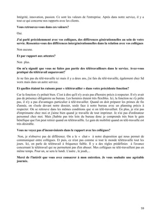 59
Intégrité, innovation, passion. Ce sont les valeurs de l'entreprise. Après dans notre service, il y a
tout ce qui concerne nos rapports avec les clients.
Vous retrouvez-vous dans ces valeurs?
Oui.
J'ai parlé précédemment avec vos collègues, des différences générationnelles au sein de votre
servie. Ressentez-vous des différences intergénérationnelles dans la relation avec vos collègues
Non aucune.
Et par rapport aux attentes?
Non plus.
On m'a signalé que vous ne faites pas partie des télétravailleurs dans le service. Avez-vous
pratiqué du télétravail auparavant?
Je ne fais pas du télé-travaille ici mais il y a deux ans, j'ai fais du télé-travaille, également chez Sd
worx mais dans un autre service.
Et quelles étaient les raisons pour « télétravailler » dans votre précédente fonction?
Car la fonction s'y prêtait bien. C'est à dire qu'il n'y avais pas d'horaire précis à respecter. Il n'y avait
pas de présence obligatoire au bureau. Les horaires étaient très flexibles. Ici, la fonction ne s'y prête
pas, il n'y a pas d'avantages particulier à télé-travailler. Quand on doit préparer les primes de fin
d'année, on s'isole devant notre dossier, seule face à notre bureau avec un planning précis à
respecter. On se retrouve dans les mêmes conditions que si on télé-travaillait. En plus, je n'ai pas
d'imprimante chez moi et j'aime bien quand je travaille de tout imprimer. Je n'ai pas d'ordinateur
personnel chez moi. Mais j'habite pas très loin du bureau donc je comprends très bien le gain
bénéfique que l'on peut retirer quand on télétravaillle. Le gain de mobilité quand on télé-travaille est
très désirable.
Vous ne voyez pas d'inconvénients dans le rapport avec les collègues?
Non, je n'observe pas de différence. On a le « chat » à notre disposition qui nous permet de
communiquer entre collègues. Et puis, ce n'est pas comme si tout le monde télétravaille tout les
jours. Ici, on parle de télétravail à fréquence faible. Il y a des règles prédéfinies à l'avance
concernant le télétravail qui ne permettent pas d'en abuser. Mes collègues ne télé-travaillent pas en
même temps. Pour un, se sera le lundi. L'autre , le jeudi,...
Merci de l'intérêt que vous avez consacrer à mon entretien. Je vous souhaite une agréable
journée.
 