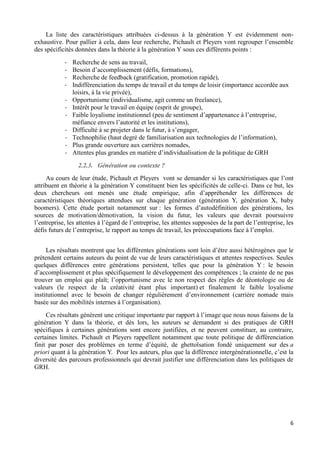 6
La liste des caractéristiques attribuées ci-dessus à la génération Y est évidemment non-
exhaustive. Pour pallier à cela, dans leur recherche, Pichault et Pleyers vont regrouper l’ensemble
des spécificités données dans la théorie à la génération Y sous ces différents points :
- Recherche de sens au travail,
- Besoin d’accomplissement (défis, formations),
- Recherche de feedback (gratification, promotion rapide),
- Indifférenciation du temps de travail et du temps de loisir (importance accordée aux
loisirs, à la vie privée),
- Opportunisme (individualisme, agit comme un freelance),
- Intérêt pour le travail en équipe (esprit de groupe),
- Faible loyalisme institutionnel (peu de sentiment d’appartenance à l’entreprise,
méfiance envers l’autorité et les institutions),
- Difficulté à se projeter dans le futur, à s’engager,
- Technophilie (haut degré de familiarisation aux technologies de l’information),
- Plus grande ouverture aux carrières nomades,
- Attentes plus grandes en matière d’individualisation de la politique de GRH
2.2.3. Génération ou contexte ?
Au cours de leur étude, Pichault et Pleyers vont se demander si les caractéristiques que l’ont
attribuent en théorie à la génération Y constituent bien les spécificités de celle-ci. Dans ce but, les
deux chercheurs ont menés une étude empirique, afin d’appréhender les différences de
caractéristiques théoriques attendues sur chaque génération (génération Y, génération X, baby
boomers). Cette étude portait notamment sur : les formes d’autodéfinition des générations, les
sources de motivation/démotivation, la vision du futur, les valeurs que devrait poursuivre
l’entreprise, les attentes à l’égard de l’entreprise, les attentes supposées de la part de l’entreprise, les
défis futurs de l’entreprise, le rapport au temps de travail, les préoccupations face à l’emploi.
Les résultats montrent que les différentes générations sont loin d’être aussi hétérogènes que le
prétendent certains auteurs du point de vue de leurs caractéristiques et attentes respectives. Seules
quelques différences entre générations persistent, telles que pour la génération Y : le besoin
d’accomplissement et plus spécifiquement le développement des compétences ; la crainte de ne pas
trouver un emploi qui plaît; l’opportunisme avec le non respect des règles de déontologie ou de
valeurs (le respect de la créativité étant plus important) et finalement le faible loyalisme
institutionnel avec le besoin de changer régulièrement d’environnement (carrière nomade mais
basée sur des mobilités internes à l’organisation).
Ces résultats génèrent une critique importante par rapport à l’image que nous nous faisons de la
génération Y dans la théorie, et dès lors, les auteurs se demandent si des pratiques de GRH
spécifiques à certaines générations sont encore justifiées, et ne peuvent constituer, au contraire,
certaines limites. Pichault et Pleyers rappellent notamment que toute politique de différenciation
finit par poser des problèmes en terme d’équité, de ghettoïsation fondé uniquement sur des a
priori quant à la génération Y. Pour les auteurs, plus que la différence intergénérationnelle, c’est la
diversité des parcours professionnels qui devrait justifier une différenciation dans les politiques de
GRH.
 