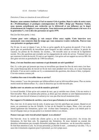 60
8.3.8. Entretien 7 (téléphone)
Entretien d’Anna en situation de non-télétravail
Bonjour, nous sommes étudiants à l'ucl en master Grh et gestion. Dans le cadre de notre cours
de « Problématitques et pratiques contemporaines de GRH » dirigé par Monsieur Taskin,
nous menons actuellement une recherche sur le télétravail et son influence sur le degré
d'attachement de l'employé à son entreprise. Nous intéressons particulièrement à Sd worx et à
la génération Y, c'est à dire des personnes né après 1979.
Oui j'en fais bien partie. ( rire).
Comme pour votre collègue, je vais essayer d'être assez rapide. Cette interview sera
anonymeJe vous remercie déjà du temps que vous consacrez à notre recherche. Pouvez-vous
vous présenter en quelques mots?
J'ai 26 ans. Je suis ici depuis 2 ans. Je fais ce qu'on appelle de la gestion de payroll. C'est à dire
qu'on gère un portefeuille de travailleurs pour lesquels on doit calculer les salaires, le pécule de
vacance, les primes de fin d'année, les recettes.,.. On travaille aussi au niveau de la législation
sociale. On a des questions par exemple sur les engagements de sortie de service. Vraiment tout ce
qui concerne le droit du travail. Et tout ce qui importe, c'est qu'on soit un support au service RH. On
doit gérer environ un portefeuille de 1300 travailleurs.
Donc, c'est une fonction assez soutenue et qui demande un suivi quotidien?
Oui, il y a des gens qui pensent que nous ne travaillons que durant les fins de mois mais c'est faux.
On a juste beaucoup plus de travail en fin de mois mais pendant tout le mois, on a aussi beaucoup
de boulot. C'est un suivi continu car il y a constamment des questions, des choses à faire, à préparer.
C'est très soutenu comme job.
Combien êtes-vous à travailler dans ce service?
Nous sommes 7 avec des personnes qui télétravaillent et qui ne télé-travaillent passe. Plus ou moins
moitié moité de télétravailleur. Il y aussi la directrice qui ne télé-travaille pas.
Quelles sont vos attentes au travail de manière générale?
Le travail bienfait. Il faut qu'on soit content de moi, que je satisfais mes clients. Cela me motive à
bien travailler. Mais, de manière plus précise, je dirais que mes attentes se sont l'épanouissement au
travail, que mon travail m'amuse et surtout je ne veux pas d'un travail monotone.(rire).
Par rapport à l'évolution de carrière, vous n'avez pas d'attentes à ce niveau-là?
Oui, c'est vrai. Je n'y pense tout de suite. Je pense que c'est très spécifique aux jeunes. Quand on est
jeune, on commence au bas de l'échelle. Le but est de franchir les étapes. Donc, c'est vrai qu'on
attend également des formations, qu'on veut évoluer dans l'entreprise, qu'on a un intérêt pour le
travail d'équipe mais je n'ai pas pensé à ce moment-même à ces choses.
Pensez-vous que votre travail actuel répond à ces attentes?
Oui bien-sûr. Avec la variété des clients qu'on a, on ne s'ennuie jamais.(rire). Au niveau des
formations, ils font bien cela. Ils organisent des formations. Ils nous tiennent au courant des
dernières informations par exemple d'actualité juridique, des formations sur de nouvelles matières.
Ils font bien attention à cela. Au niveau personnel, je cherche le mot.. , comment je vais dire..? Il y a
aussi des événements organisés pour le personnel, ça s'est sympa aussi.
 