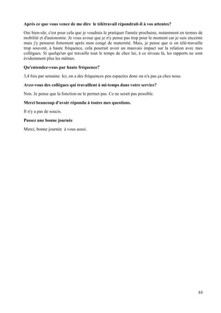 63
Après ce que vous venez de me dire le télétravail répondrait-il à vos attentes?
Oui bien-sûr, c'est pour cela que je voudrais le pratiquer l'année prochaine, notamment en termes de
mobilité et d'autonomie. Je vous avoue que je n'y pense pas trop pour le moment car je suis enceinte
mais j'y penserai fortement après mon congé de maternité. Mais, je pense que si on télé-travaille
trop souvent, à haute fréquence, cela pourrait avoir un mauvais impact sur la relation avec mes
collègues. Si quelqu'un qui travaille tout le temps de chez lui, à ce niveau là, les rapports ne sont
évidemment plus les mêmes.
Qu'entendez-vous par haute fréquence?
3,4 fois par semaine. Ici, on a des fréquences peu espacées donc on n'a pas ça chez nous.
Avez-vous des collègues qui travaillent à mi-temps dans votre service?
Non. Je pense que la fonction ne le permet pas. Ce ne serait pas possible.
Merci beaucoup d'avoir répondu à toutes mes questions.
Il n'y a pas de soucis.
Passez une bonne journée
Merci, bonne journée à vous aussi.
 