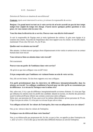 64
8.3.9. Entretien 8
Entretien de Patricia en situation de non-télétravail
Contexte: Après avoir interviewé le service, je retrouve la responsable du service.
Bonjour. Un grand merci en tout cas à votre service de m'avoir accordé un peu de leur temps
malgré leur emploi du temps très chargé. J'aurai encore quelques petites questions à vous
poser. Je vous rassure cela ira assez vite.
Vous êtes donc la directrice de ce service. Pouvez-vous vous décrire brièvement?
Je suis la responsable de l'équipe mais je traite également des salaires. Je gère mon équipe et je
soutiens mes clients. J'accorde de l'importance dans mon rapport avec les clients. Je travaille depuis
maintenant 10 ans chez Sd worx. Et, j'ai 38 ans.
Quelles sont vos attentes au travail?
Mes attentes. Je dirais trouver quelque chose d'épanouissant et très variée et surtout avoir un contact
humain dans mon travail.
Vous retrouvez bien ces attentes dans votre travail?
Oui exactement.
Pouvez-vous me parler de l'ambiance dans votre service?
Ah qu'est ce que mes collègues vous on dit? (rire)
J'ai pu comprendre que l'ambiance est vraiment bonne au sein de votre service.
Oui, elle est très bonne. J'ai des bons rapports avec mes collègues.
J'ai parlé précédemment dans les interviews de différences intergénérationnelles dans les
attentes au travail. Vos collègues semblaient d'accord pour me dire qu'ils ne ressentaient pas
de différences à ce niveau là. Partagez-vous le même avis?
Oui, selon moi, il n'y a pas de différence intergénérationnelle en termes d'attente. Ce n'est pas l'âge
qui influence les attentes mais les profils des candidats. Quand on recrute, on cherche des personnes
ayant le même profil pour obtenir une certaine connivence entre collègues.
Selon moi, une personne de 20 ans, peut avoir les mêmes idées/attentes qu'une personne de 50 ans,
L'âge n'est pas un critère. Ce n'est pas à ce niveau là que cela se situe.
Vos collègues m'ont cité les valeurs de l'entreprise, êtes-vous en adéquation avec ces valeurs?
Oui, je me retrouve dans les valeurs de l'entreprise.
Pratiquez-vous du télétravail dans votre fonction?
Non, je ne télétravaille pas proprement dit. En fait, ce que je fais, on appelle ça dans l'entreprise du
« futur of work ». C'est à dire que je travaille dans différents bureaux au sein de l'entreprise.
 