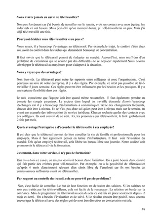 65
Vous n'avez jamais eu envie de télétravaillez?
Non pas forcément car j'ai besoin de travailler sur le terrain, avoir un contact avec mon équipe, les
aider s'ils en ont besoin. Mais peut-être qu'un moment donné, je télé-travaillerai un peu. Mais j'ai
déjà télé-travaillé une fois.
Pourquoi désiriez vous télé-travailler « un peu »?
Vous savez, il y beaucoup d'avantages au télétravaol. Par exemple,le trajet, le confort d'être chez
soi, avoir du confort dans les tâches qui demandent beaucoup de concentration.
Il faut savoir que le télétravail permet de s'adapter au marché. Aujourd'hui, nous souffrons d'un
problème de circulation qui se résulte par des difficultés de se déplacer rapidement.Nous devons
développer le télétravail au maximum pour s'adapter à la situation.
Vous y voyez que des avantages?
Non bien-sûr. Le télétravail peut nuire les rapports entre collègues et avec l'organisation.. C'est
pourquoi au sein de notre entreprise, il y a des règles. Par exemple, ce n'est pas possible de télé-
travailler 5 jours semaine. Ces règles peuvent être influencées par les besoins et les pratiques. Il y a
une certaine flexibilité dans ces règles.
Je suis consciente que l'équipe doit être quand même rassemblée. Il faut également prendre en
compte les congés parentaux. Le secteur dans lequel on travaille demande d'avoir beaucoup
d'échanges car il y a beaucoup d'informations à communiquer. Avec des changements fréquents,
chacun doit être à niveau. Et ce n'est pas chez soi qu'on peut être à niveau mais sur le terrain, en
ayant par exemple des informations du service juridique. Chacun souhaite garder des contacts avec
ces collègues. Ils sont content de se voir. Ici, les personnes qui télétravaillent, le font globalement
2 fois par mois.
Quels avantage l'entreprise a d'accorder le télétravaille à ces employés?
Il est clair que le télétravail permet de bien concilier la vie de famille et professionnelle pour les
employés. Mais il faut également penser en terme d'infrastructure. Il faut voir l'évolution du
marché. Dés qu'un employé télétravail, cela libère un bureau libre une journée. Notre société doit
promouvoir le télétravail via la formation.
Justement, dans votre service, il n'y pas de formation?
Oui mais dans ce cas-ci, on n'a pas vraiment besoin d'une formation. On a juste besoin d'ancienneté
qui fait partie des critères pour télé-travailler. Par exemple, on a la possibilité de télétravailler
qu'après 6 mois d'ancienneté relevant d'un choix libre de l'employé car ils ont besoin de
connaissances suffisantes avant de télétravailler.
Par rapport au contrôle du travail, cela ne pose-t-il pas de problème?
Non, c'est facile de contrôler. Le but de leur fonction est de traiter des salaires. Si les salaires ne
sont pas traités par les télétravailleurs, cela est facile de le remarquer. La relation est basée sur la
confiance. Mais le programme du télétravail au sein du service est mis en place seulement depuis 2
mois et demi. On a besoin d'évaluation et de suivi. Si le résultat ressort être positif, nous devons
encourager le télétravail avec des règles qui devront être discutées en concertation sociale.
 