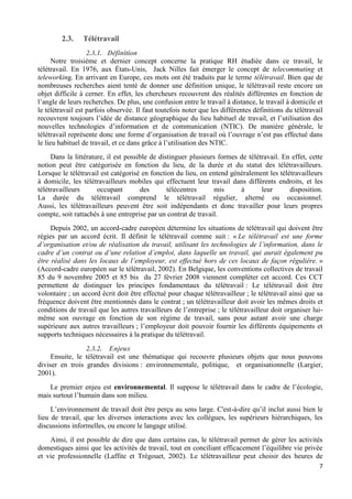 7
2.3. Télétravail
2.3.1. Définition
Notre troisième et dernier concept concerne la pratique RH étudiée dans ce travail, le
télétravail. En 1976, aux États-Unis, Jack Nilles fait émerger le concept de telecommuting et
teleworking. En arrivant en Europe, ces mots ont été traduits par le terme télétravail. Bien que de
nombreuses recherches aient tenté de donner une définition unique, le télétravail reste encore un
objet difficile à cerner. En effet, les chercheurs recouvrent des réalités différentes en fonction de
l’angle de leurs recherches. De plus, une confusion entre le travail à distance, le travail à domicile et
le télétravail est parfois observée. Il faut toutefois noter que les différentes définitions du télétravail
recouvrent toujours l’idée de distance géographique du lieu habituel de travail, et l’utilisation des
nouvelles technologies d’information et de communication (NTIC). De manière générale, le
télétravail représente donc une forme d’organisation de travail où l’ouvrage n’est pas effectué dans
le lieu habituel de travail, et ce dans grâce à l’utilisation des NTIC.
Dans la littérature, il est possible de distinguer plusieurs formes de télétravail. En effet, cette
notion peut être catégorisée en fonction du lieu, de la durée et du statut des télétravailleurs.
Lorsque le télétravail est catégorisé en fonction du lieu, on entend généralement les télétravailleurs
à domicile, les télétravailleurs mobiles qui effectuent leur travail dans différents endroits, et les
télétravailleurs occupant des télécentres mis à leur disposition.
La durée du télétravail comprend le télétravail régulier, alterné ou occasionnel.
Aussi, les télétravailleurs peuvent être soit indépendants et donc travailler pour leurs propres
compte, soit rattachés à une entreprise par un contrat de travail.
Depuis 2002, un accord-cadre européen détermine les situations de télétravail qui doivent être
régies par un accord écrit. Il définit le télétravail comme suit : « Le télétravail est une forme
d’organisation et/ou de réalisation du travail, utilisant les technologies de l’information, dans le
cadre d’un contrat ou d’une relation d’emploi, dans laquelle un travail, qui aurait également pu
être réalisé dans les locaux de l’employeur, est effectué hors de ces locaux de façon régulière. »
(Accord-cadre européen sur le télétravail, 2002). En Belgique, les conventions collectives de travail
85 du 9 novembre 2005 et 85 bis du 27 février 2008 viennent compléter cet accord. Ces CCT
permettent de distinguer les principes fondamentaux du télétravail : Le télétravail doit être
volontaire ; un accord écrit doit être effectué pour chaque télétravailleur ; le télétravail ainsi que sa
fréquence doivent être mentionnés dans le contrat ; un télétravailleur doit avoir les mêmes droits et
conditions de travail que les autres travailleurs de l’entreprise ; le télétravailleur doit organiser lui-
même son ouvrage en fonction de son régime de travail, sans pour autant avoir une charge
supérieure aux autres travailleurs ; l’employeur doit pouvoir fournir les différents équipements et
supports techniques nécessaires à la pratique du télétravail.
2.3.2. Enjeux
Ensuite, le télétravail est une thématique qui recouvre plusieurs objets que nous pouvons
diviser en trois grandes divisions : environnementale, politique, et organisationnelle (Largier,
2001).
Le premier enjeu est environnemental. Il suppose le télétravail dans le cadre de l’écologie,
mais surtout l’humain dans son milieu.
L’environnement de travail doit être perçu au sens large. C'est-à-dire qu’il inclut aussi bien le
lieu de travail, que les diverses interactions avec les collègues, les supérieurs hiérarchiques, les
discussions informelles, ou encore le langage utilisé.
Ainsi, il est possible de dire que dans certains cas, le télétravail permet de gérer les activités
domestiques ainsi que les activités de travail, tout en conciliant efficacement l’équilibre vie privée
et vie professionnelle (Laffite et Trégouet, 2002). Le télétravailleur peut choisir des heures de
 