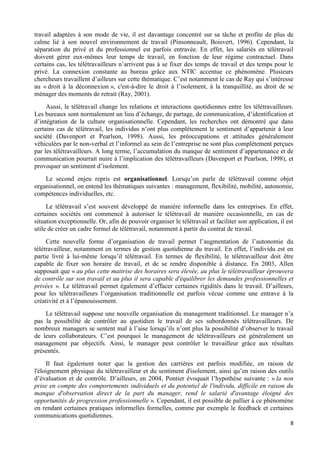 8
travail adaptées à son mode de vie, il est davantage concentré sur sa tâche et profite de plus de
calme lié à son nouvel environnement de travail (Pinsonneault, Boisvert, 1996). Cependant, la
séparation du privé et du professionnel est parfois entravée. En effet, les salariés en télétravail
doivent gérer eux-mêmes leur temps de travail, en fonction de leur régime contractuel. Dans
certains cas, les télétravailleurs n’arrivent pas à se fixer des temps de travail et des temps pour le
privé. La connexion constante au bureau grâce aux NTIC accentue ce phénomène. Plusieurs
chercheurs travaillent d’ailleurs sur cette thématique. C’est notamment le cas de Ray qui s’intéresse
au « droit à la déconnexion », c'est-à-dire le droit à l’isolement, à la tranquillité, au droit de se
ménager des moments de retrait (Ray, 2001).
Aussi, le télétravail change les relations et interactions quotidiennes entre les télétravailleurs.
Les bureaux sont normalement un lieu d’échange, de partage, de communication, d’identification et
d’intégration de la culture organisationnelle. Cependant, les recherches ont démontré que dans
certains cas de télétravail, les individus n’ont plus complètement le sentiment d’appartenir à leur
société (Davenport et Pearlson, 1998). Aussi, les préoccupations et attitudes généralement
véhiculées par le non-verbal et l’informel au sein de l’entreprise ne sont plus complètement perçues
par les télétravailleurs. A long terme, l’accumulation du manque de sentiment d’appartenance et de
communication pourrait nuire à l’implication des télétravailleurs (Davenport et Pearlson, 1998), et
provoquer un sentiment d’isolement.
Le second enjeu repris est organisationnel. Lorsqu’on parle de télétravail comme objet
organisationnel, on entend les thématiques suivantes : management, flexibilité, mobilité, autonomie,
compétences individuelles, etc.
Le télétravail s’est souvent développé de manière informelle dans les entreprises. En effet,
certaines sociétés ont commencé à autoriser le télétravail de manière occasionnelle, en cas de
situation exceptionnelle. Or, afin de pouvoir organiser le télétravail et faciliter son application, il est
utile de créer un cadre formel de télétravail, notamment à partir du contrat de travail.
Cette nouvelle forme d’organisation de travail permet l’augmentation de l’autonomie du
télétravailleur, notamment en termes de gestion quotidienne du travail. En effet, l’individu est en
partie livré à lui-même lorsqu’il télétravail. En termes de flexibilité, le télétravailleur doit être
capable de fixer son horaire de travail, et de se rendre disponible à distance. En 2003, Allen
supposait que « au plus cette maitrise des horaires sera élevée, au plus le télétravailleur éprouvera
de contrôle sur son travail et au plus il sera capable d'équilibrer les demandes professionnelles et
privées ». Le télétravail permet également d’effacer certaines rigidités dans le travail. D’ailleurs,
pour les télétravailleurs l’organisation traditionnelle est parfois vécue comme une entrave à la
créativité et à l’épanouissement.
Le télétravail suppose une nouvelle organisation du management traditionnel. Le manager n’a
pas la possibilité de contrôler au quotidien le travail de ses subordonnés télétravailleurs. De
nombreux managers se sentent mal à l’aise lorsqu’ils n’ont plus la possibilité d’observer le travail
de leurs collaborateurs. C’est pourquoi le management de télétravailleurs est généralement un
management par objectifs. Ainsi, le manager peut contrôler le travailleur grâce aux résultats
présentés.
Il faut également noter que la gestion des carrières est parfois modifiée, en raison de
l'éloignement physique du télétravailleur et du sentiment d'isolement, ainsi qu’en raison des outils
d’évaluation et de contrôle. D’ailleurs, en 2004, Pontier évoquait l’hypothèse suivante : « la non
prise en compte des comportements individuels et du potentiel de l'individu, difficile en raison du
manque d'observation direct de la part du manager, rend le salarié d'avantage éloigné des
opportunités de progression professionnelle ». Cependant, il est possible de pallier à ce phénomène
en rendant certaines pratiques informelles formelles, comme par exemple le feedback et certaines
communications quotidiennes.
 