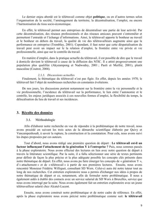 9
Le dernier enjeu abordé est le télétravail comme objet politique, ou en d’autres termes selon
l’organisation de la société, l’aménagement du territoire, la décentralisation, l’emploi, ou encore
l’harmonisation du tissu socio-économique.
En effet, le télétravail permet aux entreprises de décentraliser une partie de leur activité. Par
cette décentralisation, des réseaux professionnels et des réseaux amicaux peuvent s’entremêler et
permettent l’entraide et l’échange d’informations. Ainsi, le télétravail apporte le bonheur au travail
et le bonheur en dehors du travail, la qualité de vie des télétravailleurs augmente ainsi que la
performance en entreprise (Tremblay, 2001). Cependant, il faut noter que cette déspatialisation du
travail peut avoir un impact sur le la relation d’emploi, la frontière entre vie privée et vie
professionnelle, ainsi que sur le contrôle du travail.
En matière d’emploi, dans la pratique actuelle du télétravail, il est possible de dire que le travail
à domicile devient le télétravail à cause de la diffusion des NTIC. Il a attiré progressivement une
population plus qualifiée (Akyeampong et Nadwodny, 2001 ; Paoli et Merllié, 2001), plutôt
masculine (Coutrot, 2004).
2.3.3. Discussions actuelles
Finalement, la thématique du télétravail n’est pas figée. En effet, depuis les années 1970, le
télétravail fait l’objet de nombreuses recherches en constantes évolutions.
De nos jours, les discussions portent notamment sur la frontière entre la vie personnelle et la
vie professionnelle, l’incidence du télétravail sur la performance, le lien entre l’autonomie et le
contrôle, les enjeux juridiques associés à ces nouvelles formes d’emploi, la flexibilité du temps, la
délocalisation du lieu de travail et ses incidences.
3. Récolte des données
3.1. Méthodologie
Afin d'élaborer notre recherche en vue de répondre à la problématique de notre travail, nous
avons procédé en suivant les trois actes de la démarche scientifique élaborée par Quivy et
Vancampenhoudt, à savoir la rupture, la construction et la constatation. Pour cela, nous avons suivi
les étapes proposées par ces auteurs.
Tout d’abord, nous avons rédigé une première question de départ : Le télétravail est-il un
facteur influençant l’attachement de la génération Y à l’entreprise ? Puis, nous sommes passés
à la phase exploratoire. Nous avons effectué des lectures en lien avec notre question de départ à
travers la littérature scientifique. Par la suite, il a fallu sélectionner une série de textes pertinents
pour définir de façon la plus précise et la plus adéquate possible les concepts clés présents dans
notre thématique de départ. En effet, nous avons pu faire émerger les concepts de « génération Y »,
d’« attachement » et de « télétravail » à partir de nos premières lectures. Ensuite, nous avons
rencontré Monsieur Frédéric Williquet, consultant SD Worx. Celui-ci aura été notre tuteur tout au
long de nos recherches. Cet entretien exploratoire nous a permis d'échanger nos idées à propos de
notre thématique de départ et ce, notamment, afin de formuler notre problématique. Il nous a
également aidés à établir des contacts avec un service salarial de SD Worx à Bruxelles, service que
nous avons interrogé par la suite. Nous avons également fait un entretien exploratoire avec un jeune
télétravailleur salarié chez Alcatel-Lucent.
Ensuite, nous avons construit notre problématique et de notre cadre de référence. En effet,
après la phase exploratoire nous avons précisé notre problématique comme suit: le télétravail
 