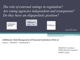 The role of external ratings in regulation?
Are rating agencies independent and transparent?
Do they have an oligopolistic position?
BRIDOUX Jonathan
DAKE Mensah Augustin
PERCY Cédric
LSMS2020- Risk Management of Financial Institutions (Part 2)
Professors : HENRARD L. - OLIESLAGERS R.
25 avril 2012
 