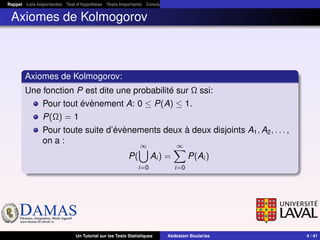 DAMASwww.damas.ift.ulaval.ca
Rappel Lois Importantes Test d’hypothèse Tests Importants Conclusion
Axiomes de Kolmogorov
Axiomes de Kolmogorov:
Une fonction P est dite une probabilité sur Ω ssi:
Pour tout évènement A: 0 ≤ P(A) ≤ 1.
P(Ω) = 1
Pour toute suite d’évènements deux à deux disjoints A1, A2, . . . ,
on a :
P(
∞
i=0
Ai ) =
∞
i=0
P(Ai )
Un Tutorial sur les Tests Statistiques Abdeslam Boularias 4 / 41
 