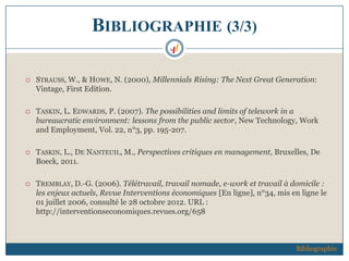 BIBLIOGRAPHIE (3/3)
 STRAUSS, W., & HOWE, N. (2000), Millennials Rising: The Next Great Generation:
Vintage, First Edition.
 TASKIN, L. EDWARDS, P. (2007). The possibilities and limits of telework in a
bureaucratic environment: lessons from the public sector, New Technology, Work
and Employment, Vol. 22, n°3, pp. 195-207.
 TASKIN, L., DE NANTEUIL, M., Perspectives critiques en management, Bruxelles, De
Boeck, 2011.
 TREMBLAY, D.-G. (2006). Télétravail, travail nomade, e-work et travail à domicile :
les enjeux actuels, Revue Interventions économiques [En ligne], n°34, mis en ligne le
01 juillet 2006, consulté le 28 octobre 2012. URL :
http://interventionseconomiques.revues.org/658
Bibliographie
 
