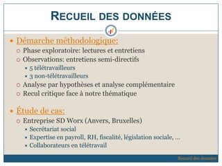 RECUEIL DES DONNÉES
 Démarche méthodologique:
 Phase exploratoire: lectures et entretiens
 Observations: entretiens semi-directifs
 5 télétravailleurs
 3 non-télétravailleurs
 Analyse par hypothèses et analyse complémentaire
 Recul critique face à notre thématique
 Étude de cas:
 Entreprise SD Worx (Anvers, Bruxelles)
 Secrétariat social
 Expertise en payroll, RH, fiscalité, législation sociale, …
 Collaborateurs en télétravail
Recueil des données
 