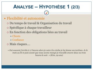  Flexibilité et autonomie
 Du temps de travail & Organisation du travail
 Spécifique à chaque travailleur
 En fonction des obligations liées au travail
 Clients
 Confiance
 Mais risques….
« Oui souvent j’arrête à 17 heures alors je vais à la crèche je lui donne ses tartines. Je le
mets au lit et puis avant que nous avons mangé je travaille encore deux ou trois
heures le soir. » (Kim, 29 ans)
ANALYSE – HYPOTHÈSE 1 (2/3)
 