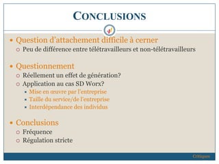 CONCLUSIONS
 Question d’attachement difficile à cerner
 Peu de différence entre télétravailleurs et non-télétravailleurs
 Questionnement
 Réellement un effet de génération?
 Application au cas SD Worx?
 Mise en œuvre par l’entreprise
 Taille du service/de l’entreprise
 Interdépendance des individus
 Conclusions
 Fréquence
 Régulation stricte
Critiques
 