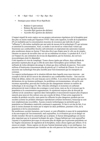 10
• M = Rpd + Rcd = G + Rp - Rpr - Rcr
• Stratégies pour réduire M (or Rpd/Rcd):
– Réduire G (prévention)
– Réduire Rp (prévention)
– Accroître Rpr (gestion des déchets)
– Accroître Rcr (gestion des déchets)
L'impact négatif de notre espèce sur nos propres mécanismes régulateurs de la biosphère peut
être plus ou moins rendu par l'équation I=PAT. Dans cette équation, la taille de la population
(P) est multipliée par la consommation moyenne de ressources par individu (A pour
"affluence"), elle-même multipliée par une unité de mesure de la technologie (T) qui actionne
et entretient la consommation. Ainsi, se rendre à son travail au volant d'une voiture qui
fonctionne aux combustibles fossiles subventionnés en empruntant des autoroutes toujours
plus nombreuses donne un facteur T bien plus élevé que d'opter pour le vélo sur de simples
chemins ou encore de travailler chez soi sur un ordinateur en réseau. Le produit de P, A et T
est l'impact (I), une estimation du niveau de dégradation, par les hommes, des services
écosystémiques dont ils dépendent.
Cette équation n'a rien de compliqué. Toutes choses égales par ailleurs, deux milliards de
personnes rejettent plus de gaz à effet de serre dans l'atmosphère qu'un milliard. Deux
milliards de riches dérèglent davantage le climat que deux milliards de pauvres. Trois cents
millions d'Américains consomment plus de pétrole qu'1,3 milliard de Chinois. Et un 4x4
nécessite une technologie bien plus nuisible pour l'environnement que les transports en
commun.
Les aspects technologiques de la situation délicate dans laquelle nous nous trouvons – par
exemple le fait de devoir trouver des alternatives aux combustibles fossiles – font souvent
l'objet de débats, même s'ils sont trop peu suivis d'effets. A en croire les médias ainsi que les
déclarations de nos hommes politiques, les problèmes environnementaux, tels qu'ils sont
reconnus aujourd'hui, peuvent être résolus par des changements mineurs en matière de
technologie et de recyclage (T). Des véhicules ultralégers et économes en carburant
présenteront de toute évidence des avantages à court terme, mais au fur et à mesure que la
population et la consommation augmenteront, ils rejetteront toujours plus de dioxyde de
carbone (et de caoutchouc vaporisé) dans l'atmosphère et nécessiteront toujours plus d'espaces
naturels pour pouvoir être enfouis sous une couche de béton. Il faut certes augmenter le
nombre de produits recyclés, mais parmi les effluents les plus dangereux produits par nos
sociétés (comme les produits chimiques reproduisant certaines hormones), beaucoup ne sont
tout simplement pas recyclables. Aucune avancée technologique ne permettra que la
population ou l'abondance matérielle continuent à augmenter. Et face à cet état de fait, il est
pour le moins étonnant de traiter par le mépris les deux problèmes, pourtant si liés, de la
population et de la consommation.
De nombreuses sociétés humaines, par le passé, se sont effondrées à cause de la surpopulation
et du non-respect de l'environnement, mais aujourd'hui, la civilisation qui est en danger est
d'ordre mondial. Devant la catastrophe qui se prépare, le facteur démographique est encore
plus important que ne le pensent la plupart des gens. Chaque habitant qui vient aujourd'hui
s'ajouter à la population provoque en moyenne plus de dégâts que la personne précédente sur
les fragiles mécanismes de régulation de la biosphère, toutes choses égales par ailleurs. Et la
raison est simple : Homo sapiens est devenu l'animal dominant grâce à son intelligence. Les
paysans n'ont pas commencé par s'installer sur des sols pauvres où l'eau était rare, mais dans
 