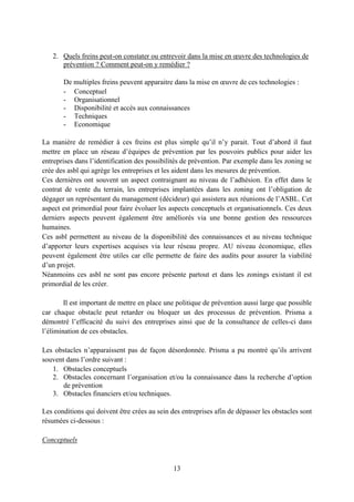 13
2. Quels freins peut-on constater ou entrevoir dans la mise en œuvre des technologies de
prévention ? Comment peut-on y remédier ?
De multiples freins peuvent apparaitre dans la mise en œuvre de ces technologies :
- Conceptuel
- Organisationnel
- Disponibilité et accès aux connaissances
- Techniques
- Economique
La manière de remédier à ces freins est plus simple qu’il n’y parait. Tout d’abord il faut
mettre en place un réseau d’équipes de prévention par les pouvoirs publics pour aider les
entreprises dans l’identification des possibilités de prévention. Par exemple dans les zoning se
crée des asbl qui agrège les entreprises et les aident dans les mesures de prévention.
Ces dernières ont souvent un aspect contraignant au niveau de l’adhésion. En effet dans le
contrat de vente du terrain, les entreprises implantées dans les zoning ont l’obligation de
dégager un représentant du management (décideur) qui assistera aux réunions de l’ASBL. Cet
aspect est primordial pour faire évoluer les aspects conceptuels et organisationnels. Ces deux
derniers aspects peuvent également être améliorés via une bonne gestion des ressources
humaines.
Ces asbl permettent au niveau de la disponibilité des connaissances et au niveau technique
d’apporter leurs expertises acquises via leur réseau propre. AU niveau économique, elles
peuvent également être utiles car elle permette de faire des audits pour assurer la viabilité
d’un projet.
Néanmoins ces asbl ne sont pas encore présente partout et dans les zonings existant il est
primordial de les créer.
Il est important de mettre en place une politique de prévention aussi large que possible
car chaque obstacle peut retarder ou bloquer un des processus de prévention. Prisma a
démontré l’efficacité du suivi des entreprises ainsi que de la consultance de celles-ci dans
l’élimination de ces obstacles.
Les obstacles n’apparaissent pas de façon désordonnée. Prisma a pu montré qu’ils arrivent
souvent dans l’ordre suivant :
1. Obstacles conceptuels
2. Obstacles concernant l’organisation et/ou la connaissance dans la recherche d’option
de prévention
3. Obstacles financiers et/ou techniques.
Les conditions qui doivent être crées au sein des entreprises afin de dépasser les obstacles sont
résumées ci-dessous :
Conceptuels
 