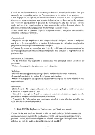 14
(Causés par une incompréhension au sujet des possibilités de prévention des déchets ainsi que
des profits qui peuvent être réalisés par l’implémentation de ces actions de préventions).
Il faut propager les concepts de prévention dans le milieu industriel et dans les organisations
citoyennes et gouvernementales pour promouvoir la conscience et l’acceptation des profits et
des possibilités de prévention de pollution. Le message devrait être basé sur des « success
stories » d’entreprises travaillant dans le même domaine d’activité et il devrait présenter la
prévention comme un challenge pour un développement industriel positif.
Actions surtout dans le processus de production par estimation et analyse de toute substance
entrante et sortante de l’entreprise.
Organisationnel
- Intégrer les concepts de prévention dans l’organisation de l’entreprise à travers la délégation
des tâches et des responsabilités et la création de latitude pour des estimations de prévention
programmées dans chaque département de l’entreprise.
- Cordonner les entreprises entre elles pour éviter des problèmes environnementaux dans les
activités de production en introduisant des changements dans les lignes de préproduction et de
postproduction.
Disponibilité de connaissance
- Par des recherches pour augmenter la connaissance pour générer et estimer les options de
prévention
- Optimiser la propagation des connaissances de prévention.
Techniques
- Initiation du développement technologie pour la prévention des déchets et émission.
- Lister et démonstration des options de prévention technologique.
- Optimiser la propagation des options de prévention technologique aux autres entreprises (via
des consultants).
Economique
- (Littéralement) : Découragement financier du renversement (spilling) de matière première et
d’additifs et la production de déchets.
- Considération des options de prévention comme investissements ayant un rapport avec la
prévention et non pas comme investissement additionnel.
- Propagation de l’information pour promouvoir un calcul et une allocation complète des
coûts de la pollution environnementale.
3. Etude PRISMA. Explications. Enseignements que l’étude nous apporte.
L’etude PRISMA est une étude à grande échelle sur la prévention et l’émission des déchets
dans des compagnies industrielles neerlandaises (1991). La principale question posée par le
projet est : este ce possible de développer une méthode ou une approche de prévention de la
pollution qui peut être répétées dans différents endroits aux PB ?
 