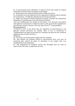 17
Ib : le gouvernement devra déterminer le cadre de travail dans lequel tel matériel
d’éducation sur la prévention des déchets est développé.
Ic : donner priorité aux projets de démonstration orientés prévention
Id : coordination au niveau régional entre les organisations impliquées dans le transfert
des connaissances.  Approche régionale des activités de prévention
Ie : Etablir une banque de donnée facilement accessible contenant des informations
hollandaises et internationales sur les préventions de déchets.
Ainsi que l’établissement des équipes de prévention, il est nécessaire d’incorporer
cette approche communicative et interactive dans le cadre de travail des régulations du
gouvernement, permis et licences. Pour cela, besoin de la 2ème
recommandation.
Recommandation II
« Il devrait y avoir un lien direct entre des régulations du gouvernement et une
approche orientée prévention des déchets. Dans ce but, la formulation et
l’implémentation des plans de prévention de l’entreprise devraient être des conditions
obligatoires pour accorder la licence. »
Obligations
IIa : Une licence environnementale intégrée doit être introduite.
IIb : Pour garantir une politique efficace, le gouvernement devra viser pour un
monitoring plus intensif des plans de prévention et des progrès faits avec
l’implémentation des programmes.
IIc : Des programmes de formation devront être développé pour les corps de
supervisions et des mises en application de la loi.
 