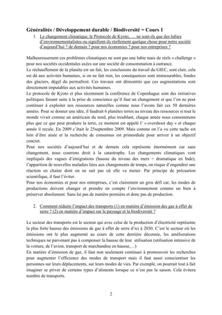 2
Généralités / Développement durable / Biodiversité = Cours 1
1. Le changement climatique, le Protocole de Kyoto, … ne sont-ils que des lubies
d’environnementalistes ou signifient-ils réellement quelque chose pour notre société
d’aujourd’hui ? de demain ? pour nos économies ? pour nos entreprises ?
Malheureusement ces problèmes climatiques ne sont pas une lubie mais de réels « challenge »
pour nos sociétés occidentales axées sur une société de consommation à outrance.
Le réchauffement de la planète est un fait, les conclusions du travail du GIEC, sont clair, cela
est dû aux activités humaines, si on ne fait rien, les conséquences sont immesurables, fondes
des glaciers, dégel du permafrost. Ces travaux ont démontrés que ces augmentations sont
directement imputables aux activités humaines.
Le protocole de Kyoto et plus récemment la conférence de Copenhague sont des initiatives
politiques faisant suite à la prise de conscience qu’il faut un changement et que l’on ne peut
continuer à exploiter nos ressources naturelles comme nous l’avons fait ces 50 dernières
années. Pour se donner une idée, il faudrait 6 planètes terres au niveau des ressources si tout le
monde vivait comme un américain du nord, plus troublant, chaque année nous consommons
plus que ce que peut produire la terre, ce moment est appelé l’ « overshoot day » et chaque
année il recule. En 2009 c’était le 25septembre 2009. Mais comme on l’a vu cette tache est
loin d’être aisée et la recherche de consensus est primordiale pour arriver à un objectif
concret.
Pour nos sociétés d’aujourd’hui et de demain cela représente énormément car sans
changement, nous courrons droit à la catastrophe. Les changements climatiques vont
impliqués des vagues d’émigrations (hausse du niveau des mers = dramatique en Inde),
l’apparition de nouvelles maladies liées aux changements de temps, on risque d’engendrer une
réaction en chaine dont on ne sait pas où elle va mener. Par principe de précaution
scientifique, il faut l’éviter.
Pour nos économies et pour nos entreprises, c’est clairement un gros défi car, les modes de
productions doivent changer et prendre en compte l’environnement comme un bien à
préserver absolument. Sans lui pas de matière première et donc pas de production.
2. Comment réduire l’impact des transports (1) en matière d’émission des gaz à effet de
serre ? (2) en matière d’impact sur le paysage et la biodiversité ?
Le secteur des transports est le secteur qui avec celui de la production d’électricité représente
la plus forte hausse des émissions de gaz à effet de serre d’ici à 2030. C’est le secteur où les
émissions ont le plus augmenté au cours de cette dernière décennie, les améliorations
techniques ne parvenant pas à compenser la hausse de leur utilisation (utilisation intensive de
la voiture, de l’avion, transport de marchandise en hausse,…)
En matière d’émission de gaz, il faut non seulement continuer à promouvoir les recherches
pour augmenter l’efficience des modes de transport mais il faut aussi conscientiser les
personnes sur leurs déplacements, sur leurs modes de vies. Par exemple, on pourrait tout à fait
imaginer se priver de certains types d’aliments lorsque ce n’est pas la saison. Cela évitera
nombre de transports.
 