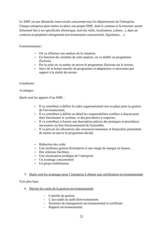 23
Le SME est une démarche transversale concernant tous les départements de l'entreprise.
Chaque entreprise peut mettre en place son propre SME, dont le contenu et la structure seront
fortement liés à ses spécificités (historique, activité, taille, localisation, culture...), dans un
contexte en perpétuel changement (environnement concurrentiel, législation,…).
Fonctionnement :
– On va effectuer une analyse de la situation;
– En fonction des résultats de cette analyse, on va établir un programme
d'actions;
– Par la suite on va mettre en œuvre le programme d'actions sur le terrain;
– Suivi de la bonne marche du programme et adaptations si nécessaire par
rapport à la réalité du terrain.
Conditions :
Avantages :
Quels sont les apports d’un SME :
– Il va contribuer à définir la cadre organisationnel mis en place pour la gestion
de l'environnement,
– Il va contribuer à définir en détail les responsabilités confiées à chacun pour
faire fonctionner le système, et des procédures à respecter,
– Il va contribuer à fournir une description précise des pratiques et procédures
nécessaires au bon fonctionnement de l'ensemble,
– Il va prévoir les allocations des ressources humaines et financières permettant
de mettre en œuvre le programme décidé.
– Réduction des coûts
– Une meilleure gestion d'entreprise et une image de marque en hausse…
– Des relations facilitées…
– Une sécurisation juridique de l’entreprise
– Un avantage concurrentiel
– Un projet mobilisateur
5. Quels sont les avantages pour l’entreprise à obtenir une certification environnementale
Voir plus haut
6. Décrire les outils de la gestion environnementale
- Contrôle de gestion.
- L’éco-audit ou audit d'environnement.
- Systèmes de management environnemental et certificats.
- Rapport environnemental.
 
