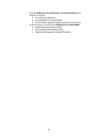 24
- On a des Indicateurs de performance environnementale parmi
lesquels on retrouve :
Les indicateurs physiques.
La comptabilité environnementale.
Les Éco-bilans également appelé analyse de cycles de vie.
- A côté de ceux-ci, on retrouve les indicateurs de soutenabilité :
Global Reporting Initiative (GRI).
Environmental Sustainability Index.
Empreinte écologique (Ecological Footprint).
 