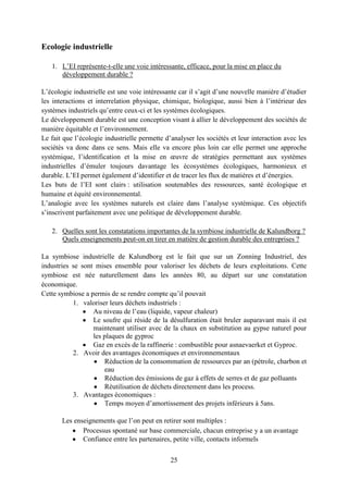 25
Ecologie industrielle
1. L’EI représente-t-elle une voie intéressante, efficace, pour la mise en place du
développement durable ?
L’écologie industrielle est une voie intéressante car il s’agit d’une nouvelle manière d’étudier
les interactions et interrelation physique, chimique, biologique, aussi bien à l’intérieur des
systèmes industriels qu’entre ceux-ci et les systèmes écologiques.
Le développement durable est une conception visant à allier le développement des sociétés de
manière équitable et l’environnement.
Le fait que l’écologie industrielle permette d’analyser les sociétés et leur interaction avec les
sociétés va donc dans ce sens. Mais elle va encore plus loin car elle permet une approche
systémique, l’identification et la mise en œuvre de stratégies permettant aux systèmes
industrielles d’émuler toujours davantage les écosystèmes écologiques, harmonieux et
durable. L’EI permet également d’identifier et de tracer les flux de matières et d’énergies.
Les buts de l’EI sont clairs : utilisation soutenables des ressources, santé écologique et
humaine et équité environnemental.
L’analogie avec les systèmes naturels est claire dans l’analyse systémique. Ces objectifs
s’inscrivent parfaitement avec une politique de développement durable.
2. Quelles sont les constatations importantes de la symbiose industrielle de Kalundborg ?
Quels enseignements peut-on en tirer en matière de gestion durable des entreprises ?
La symbiose industrielle de Kalundborg est le fait que sur un Zonning Industriel, des
industries se sont mises ensemble pour valoriser les déchets de leurs exploitations. Cette
symbiose est née naturellement dans les années 80, au départ sur une constatation
économique.
Cette symbiose a permis de se rendre compte qu’il pouvait
1. valoriser leurs déchets industriels :
Au niveau de l’eau (liquide, vapeur chaleur)
Le soufre qui réside de la désulfuration était bruler auparavant mais il est
maintenant utiliser avec de la chaux en substitution au gypse naturel pour
les plaques de gyproc
Gaz en excès de la raffinerie : combustible pour asnaevaerket et Gyproc.
2. Avoir des avantages économiques et environnementaux
Réduction de la consommation de ressources par an (pétrole, charbon et
eau
Réduction des émissions de gaz à effets de serres et de gaz polluants
Réutilisation de déchets directement dans les process.
3. Avantages économiques :
Temps moyen d’amortissement des projets inférieurs à 5ans.
Les enseignements que l’on peut en retirer sont multiples :
Processus spontané sur base commerciale, chacun entreprise y a un avantage
Confiance entre les partenaires, petite ville, contacts informels
 