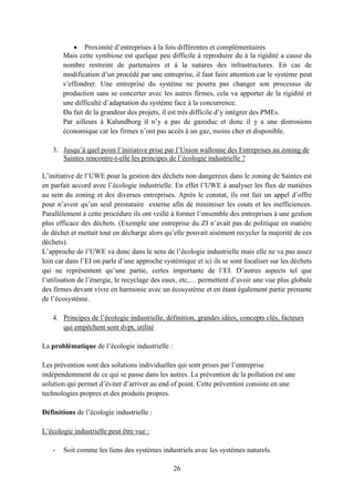 26
Proximité d’entreprises à la fois différentes et complémentaires
Mais cette symbiose est quelque peu difficile à reproduire du à la rigidité a cause du
nombre restreint de partenaires et à la natures des infrastructures. En cas de
modification d’un procédé par une entreprise, il faut faire attention car le système peut
s’effondrer. Une entreprise du système ne pourra pas changer son processus de
production sans se concerter avec les autres firmes, cela va apporter de la rigidité et
une difficulté d’adaptation du système face à la concurrence.
Du fait de la grandeur des projets, il est très difficile d’y intégrer des PMEs.
Par ailleurs à Kalundborg il n’y a pas de gazoduc et donc il y a une distrosions
économique car les firmes n’ont pas accès à un gaz, moins cher et disponible.
3. Jusqu’à quel point l’initiative prise par l’Union wallonne des Entreprises au zoning de
Saintes rencontre-t-elle les principes de l’écologie industrielle ?
L’initiative de l’UWE pour la gestion des déchets non dangereux dans le zoning de Saintes est
en parfait accord avec l’écologie industrielle. En effet l’UWE à analyser les flux de matières
au sein du zoning et des diverses entreprises. Après le constat, ils ont fait un appel d’offre
pour n’avoir qu’un seul prestataire externe afin de minimiser les couts et les inefficiences.
Parallèlement à cette procédure ils ont veillé à former l’ensemble des entreprises à une gestion
plus efficace des déchets. (Exemple une entreprise du ZI n’avait pas de politique en matière
de déchet et mettait tout en décharge alors qu’elle pouvait aisément recycler la majorité de ces
déchets).
L’approche de l’UWE va donc dans le sens de l’écologie industrielle mais elle ne va pas assez
loin car dans l’EI on parle d’une approche systèmique et ici ils se sont focaliser sur les déchets
qui ne représentent qu’une partie, certes importante de l’EI. D’autres aspects tel que
l’utilisation de l’énergie, le recyclage des eaux, etc,… permettent d’avoir une vue plus globale
des firmes devant vivre en harmonie avec un écosystème et en étant également partie prenante
de l’écosystème.
4. Principes de l’écologie industrielle, définition, grandes idées, concepts clés, facteurs
qui empêchent sont dvpt, utilité
La problématique de l’écologie industrielle :
Les prévention sont des solutions individuelles qui sont prises par l’entreprise
indépendemment de ce qui se passe dans les autres. La prévention de la pollution est une
solution qui permet d’éviter d’arriver au end of point. Cette prévention consiste en une
technologies propres et des produits propres.
Définitions de l’écologie industrielle :
L’écologie industrielle peut être vue :
- Soit comme les liens des systèmes industriels avec les systèmes naturels.
 