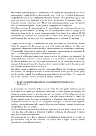 3
On pourrait également penser à l’introduction d’un système de consommation basé sur la
consommation. Appelé méthode « hundred-miles » aux USA, cela reviendrait à consommer
les produits locaux, et donc à réduire les transports. Pourquoi est-ce que le sucre qui est mis
dans nos aliments doit forcément venir du Brésil, au détriment des betteraves belges, à
l’agonie ? Car cela coute moins cher ? Moins cher économiquement mais qu’en est-il pour le
bilan environnemental global ? Pas sur que l’on soit gagnant sur le long terme.
Par ailleurs au niveau des transports aérien, il y a des solutions qui existent pour diminuer ces
émissions qui sont énormes (un Boeing 747, au décollage brule autant d’oxygène qu’un
homme sur toute sa vie, les avions consomment donc énormément, il y a plus de 17 000
actuellement en circulation (20 000vols/jours au dessus de la France)). L’utilisation de
conférence-call dans les firmes pour éviter les déplacements, la limitation des vacances.
L’impact sur le paysage et la biodiversité est donc directement lié à l’utilisation, plus on
utilise le transport, plus la pression est forte et la biodiversité affectée. En effet, pour
supporter un transport en hausse constante il a fallu construire une infrastructure à la hauteur.
Ce qui modifie énormément la biodiversité et les paysages. Au moment de la construction de
la E411, il a fallu aplanir des collines, modifier des cours d’eau,…
Un moyen de réduire cet impact est de mettre en œuvre des solutions pour permettre à la
faune et la flore de continuer à vivre en harmonie avec les activités de l’homme. Par exemple
en foret de Meerdael, près de Leuven, des aménagements ont été réalisé pour permettre aux
animaux de traverser librement la chaussée, et des barrières ont été mises le long de la route
afin d’éviter d’avoir des animaux sur la route.
Par ailleurs lors de la création de nouvelles voiries, des solutions plus écologiques pourraient
être trouvées. Par exemple l’utilisation d’enrobés bitumineux à froid pour les voiries plutôt
que des enrobés à chaud. Pour produire une tonne d’enrobés à froid, il faut +/-0,1 tonnes de
fuel et pour l’enrobés à chaud il faut entre 10 à 14litre fuel/tonnes.
3. En quoi une entreprise peut-elle être concernée par la problématique de la
biodiversité ?
La biodiversité c’est l’ensemble de la vie sur terre. Il est donc clair que les entreprises, en tant
qu’actrices de ce monde sont directement concernées. En effet prenons par exemple une
entreprise pharmaceutique. Le problème des activités humaines c’est qu’elles exercent une
pression tellement forte sur la biodiversité que le taux actuel d’extinction est 100 à 10 000 fois
le taux naturel moyen. En cause la destruction et l’isolement des habitats à cause des
interventions directes sur ceux-ci, les changements climatiques, la pauvreté et les inégalités
sociales, a perturbation des cycles naturels, l’introduction d’espèces exotiques (invasives car
sans prédateurs dans nos contrés).
Une société pharmaceutique qui développe un médicament à base d’une certaine plantes se
verra peut-être confrontées à la disparition de celle-ci, sa base de travail disparait et menace
donc directement son core-business.
Une société qui est active dans la création de pesticide pourrait également voir ses produits ne
pas fonctionner dans la lutte d’insectes car ceux-ci étant d’origine exotique seraient
complètement insensible au traitement.
 