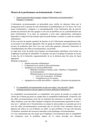 30
Mesure de la performance environnementale : Cours 6
1. Jusqu’à quel point faut-il agréger, intégrer l’information environnementale ?
Pourquoi ? Comment ?
L’information environnementale est primordiale pour vérifier les décisions faites par le
management mais la gestion de cette information est problématique car l’on arrive vite à une
masse d’information « indigeste » et incompréhensible. Cette information afin de pouvoir
prendre des décisions doit être agrégée et cela crée un problème car on a potentiellement une
perte d’information. Il ya donc un compromis à avoir entre sophistication, information
disponible et subjectivité des données (plus de poids donnée à certaine ou cache de certaines
information)
Il faut convertir de grandes quantités de données en de l’information managérialement utile,
en recourant à une métrique appropriée. Plus on agrège les données, plus la représentation de
niveaux de production plus élevé avec une vision plus générale, autorisant l’interaction et
l’interdépendance des effets environnementaux, est possible.
La règle pour éviter de perdre trop d’aspects environnementaux spécifiques et/ou locaux est
d’appliquer le principe de subsidiarité. Ce principe veut que l’on agrège les données au niveau
le plus bas de la hiérarchie organisationnelle, là ou la décision peut être prise de façon
appropriée.
Méthodes d’agréation :
• Simples moyennes arithmétiques
• Comparaison avec unités les plus performantes
• Agrégation avec poids prédéterminés
– Méthodes monétaires (Analyse coûts - bénéfices / Comptabilité
environnementale)
– Méthodes basées sur les impacts physiques
• Life Cycle Assessment / Ecobilans
• Comparaison avec les normes
• Agrégation avec poids auto-définis, « objectifs » (frontières de production)
2. La comptabilité environnementale est-elle une utopie ? une nécessité ? Quels
avantages présente-t-elle par rapport à d’autres méthodes d’indicateurs ?
La comptabilité environnementale ou comptabilité verte permet de prendre en compte des
valeurs qui n’étaient pas prises en compte dans la comptabilité traditionnelle. D’abord le cout
des effets environnementaux (cout liés au traitement des émissions ou déchets + couts des
effets résiduels), couts des effets résiduels et dépense environnementale (payement au tiers +
taxe envi + subsides envi). On prend donc en compte la valeur perdue ou soustraite qui est le
cout des effets environnementaux occasionnés par les activités d’une entreprise moins les
dépenses de celle-ci en vue d’atténuer ces effets. Le gros problème c’est que cela nécessite
l’évaluation monétaire des ressources naturelles et des dommages environnementaux.
Ce n’est certainement pas une utopie que d’impliquer l’environnement dans la comptabilité
des entreprises mais le problème majeur est la valeur accordée aux éléments
 