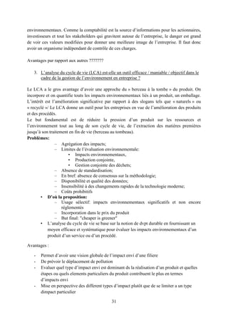 31
environnementaux. Comme la comptabilité est la source d’informations pour les actionnaires,
investisseurs et tout les stakeholders qui gravitent autour de l’entreprise, le danger est grand
de voir ces valeurs modifiées pour donner une meilleure image de l’entreprise. Il faut donc
avoir un organisme indépendant de contrôle de ces charges.
Avantages par rapport aux autres ???????
3. L’analyse du cycle de vie (LCA) est-elle un outil efficace / maniable / objectif dans le
cadre de la gestion de l’environnement en entreprise ?
Le LCA a le gros avantage d’avoir une approche du » berceau à la tombe » du produit. On
incorpore et on quantifie touts les impacts environnementaux liés à un produit, un emballage.
L’intérêt est l’amélioration significative par rapport à des slogans tels que « naturels » ou
« recyclé »/ Le LCA donne un outil pour les entreprises en vue de l’amélioration des produits
et des procédés.
Le but fondamental est de réduire la pression d’un produit sur les ressources et
l’environnement tout au long de son cycle de vie, de l’extraction des matières premières
jusqu’à son traitement en fin de vie (berceau au tombeau).
Problèmes:
– Agrégation des impacts;
– Limites de l’évaluation environnementale:
• Impacts environnementaux,
• Production conjointe,
• Gestion conjointe des déchets;
– Absence de standardisation;
– En bref: absence de consensus sur la méthodologie;
– Disponibilité et qualité des données;
– Insensibilité à des changements rapides de la technologie moderne;
– Coûts prohibitifs
• D’où la proposition:
– Usage sélectif: impacts environnementaux significatifs et non encore
réglementés
– Incorporation dans le prix du produit
– But final: "cheaper is greener"
• L’analyse du cycle de vie se base sur la notion de dvpt durable en fournissant un
moyen efficace et systématique pour évaluer les impacts environnementaux d’un
produit d’un service ou d’un procédé.
Avantages :
- Permet d’avoir une vision globale de l’impact envi d’une filiere
- De prévoir le déplacement de pollution
- Evaluer quel type d’impact envi est dominant ds la réalisation d’un produit et quelles
étapes ou quels elements particuliers du produit contribuent le plus en termes
d’impacts envi
- Mise en perspective des different types d’impact plutôt que de se limiter a un type
dimpact particulier
 