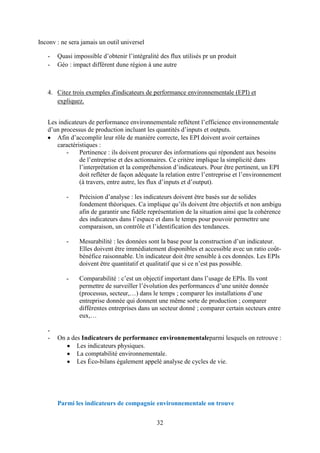 32
Inconv : ne sera jamais un outil universel
- Quasi impossible d’obtenir l’intégralité des flux utilisés pr un produit
- Géo : impact différent dune région à une autre
4. Citez trois exemples d'indicateurs de performance environnementale (EPI) et
expliquez.
Les indicateurs de performance environnementale reflètent l’efficience environnementale
d’un processus de production incluant les quantités d’inputs et outputs.
Afin d’accomplir leur rôle de manière correcte, les EPI doivent avoir certaines
caractéristiques :
- Pertinence : ils doivent procurer des informations qui répondent aux besoins
de l’entreprise et des actionnaires. Ce critère implique la simplicité dans
l’interprétation et la compréhension d’indicateurs. Pour être pertinent, un EPI
doit refléter de façon adéquate la relation entre l’entreprise et l’environnement
(à travers, entre autre, les flux d’inputs et d’output).
- Précision d’analyse : les indicateurs doivent être basés sur de solides
fondement théoriques. Ca implique qu’ils doivent être objectifs et non ambigu
afin de garantir une fidèle représentation de la situation ainsi que la cohérence
des indicateurs dans l’espace et dans le temps pour pouvoir permettre une
comparaison, un contrôle et l’identification des tendances.
- Mesurabilité : les données sont la base pour la construction d’un indicateur.
Elles doivent être immédiatement disponibles et accessible avec un ratio coût-
bénéfice raisonnable. Un indicateur doit être sensible à ces données. Les EPIs
doivent être quantitatif et qualitatif que si ce n’est pas possible.
- Comparabilité : c’est un objectif important dans l’usage de EPIs. Ils vont
permettre de surveiller l’évolution des performances d’une unitée donnée
(processus, secteur,…) dans le temps ; comparer les installations d’une
entreprise donnée qui donnent une même sorte de production ; comparer
différentes entreprises dans un secteur donné ; comparer certain secteurs entre
eux,…
-
- On a des Indicateurs de performance environnementaleparmi lesquels on retrouve :
Les indicateurs physiques.
La comptabilité environnementale.
Les Éco-bilans également appelé analyse de cycles de vie.
Parmi les indicateurs de compagnie environnementale on trouve
 