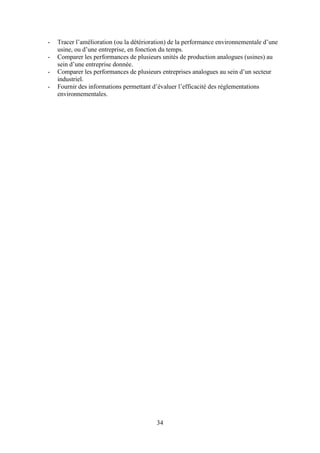 34
- Tracer l’amélioration (ou la détérioration) de la performance environnementale d’une
usine, ou d’une entreprise, en fonction du temps.
- Comparer les performances de plusieurs unités de production analogues (usines) au
sein d’une entreprise donnée.
- Comparer les performances de plusieurs entreprises analogues au sein d’un secteur
industriel.
- Fournir des informations permettant d’évaluer l’efficacité des réglementations
environnementales.
 