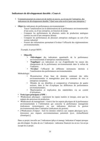 35
Indicateurs de développement durable : Cours 6
1. Comment pourrait-on concevoir de mettre en œuvre, au niveau de l’entreprise, des
indicateurs de développement durable ? Quel sens cela revêt-il pour une entreprise ?
• Objet des indicateurs de performances environnementale :
– Tracer l’amélioration (ou la détérioration) de la performance environnementale
d’une usine, ou d’une entreprise, en fonction du temps
– Comparer les performances de plusieurs unités de production analogues
(usines) au sein d’une entreprise donnée
– Comparer les performances de plusieurs entreprises analogues au sein d’un
secteur industriel
– Fournir des informations permettant d’évaluer l’efficacité des réglementations
environnementales
Exemple, le projet MEPI :
• Objectifs
• développer des indicateurs quantitatifs de la performance
environnementale d’entreprises manufacturières;
• appliquer ces indicateurs en vue d’appréhender les causes des
changements de la performance environnementale dans le milieu de
l’industrie;
• évaluer l’efficacité de différents instruments destinés à
l’amélioration des performances environnementales.
Méthodologie :
• construction d’une base de données contenant des infos
environnementales et managériales pour des centaines de sites et
entreprises européens;
• études de cas détaillées et comparatives d’entreprises de quatre
secteurs, dans le but d’expliquer les différences de performances
environnementales;
• participation et implication des stakeholders via un comité
d’utilisateurs.
• Trois types principaux d’IPE :
• Indicateurs physiques : reprennent les inputs matière et énergie, ainsi que les
outputs des processus de production.
• Indicateurs de management : visent à lier les aspects physiques de la performance
environnementale à l’information qui concerne la performance managériale
(indicateurs économiques), ou aux indicateurs décrivant la gestion
environnementale dans l’entreprise (indicateurs de gestion).
• [Indicateurs d’impact : lient les données relatives aux outputs physiques (p.ex.
émissions) aux impacts environnementaux potentiels (p.ex. réchauffement
climatique).]
Dans ce projet, travaille sur 2 indicateurs (phys et manag). Indicateur d’impact presque
pas développer. En plus de ces 3 indicateurs : indicateur financier ms on ne s’en est pa
occupé ds ce projet.
 