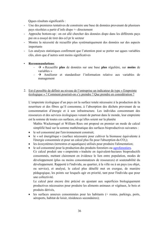 36
Qques résultats significatifs :
- Une des premieres tentatives de construire une base de données provenant de plusieurs
pays récoltées a partir d’info dispo +- directement
- Approche bottom-up : on est allé chercher des données dispo dans les différents pays
pui on a essayé de tirer des ccl pr le secteur
- Montre la nécessité de recueillir plus systématiquement des données sur des aspects
importants
- Les analyses statistiques confirment que l’attention peut se porter sur qques variables
clés, alors que d’autres sont moins significatives
• Recommandations:
–  « Recueillir plus de données sur une base plus régulière, sur moins de
variables »
–  Améliorer et standardiser l’information relative aux variables de
management
2. Est-il possible de définir au niveau de l’entreprise un indicateur de type « Empreinte
écologique » ? Comment pourrait-on s’y prendre ? Que prendre en considération ?
L’empreinte écologique d’un pays est la surface totale nécessaire à la production de la
nourriture et des fibres qu’il consomme, à l’absorption des déchets provenant de sa
consommation d’énergie et à son infrastructure. Les individus consommant des
ressources et des services écologiques venant de partout dans le monde, leur empreinte
est la somme de toutes ces surfaces, où qu’elles soient sur la planète
Mathis Wackernagel et William Rees ont proposé en premier un mode de calcul
simplifié basé sur la somme mathématique des surfaces bioproductives suivantes :
le sol consommé par l'environnement construit;
le « sol énergétique » (surface nécessaire pour cultiver la biomasse équivalente à
l'énergie consommée et pour un calcul plus fin pour l'absorption du CO2);
les écosystèmes (terrestres et aquatiques) utilisés pour produire l'alimentation;
le sol consommé pour la production des produits forestiers ou agroforestiers.
Ce calcul produit une « empreinte » traduite en équivalent-hectares bioproductifs
consommés, mettant clairement en évidence le lien entre population, modes de
développement (plus ou moins consommateurs de ressources) et soutenabilité du
développement. Rapporté à l'individu, au quartier, à la ville ou à un pays (ou objet,
ou service), et analysé, le calcul plus détaillé met en exergue, de manière
pédagogique, les points sur lesquels agir en priorité, tant pour l'individu que pour
une collectivité.
Le calcul peut encore être précisé en ajoutant aux superficies biologiquement
productives nécessaires pour produire les aliments animaux et végétaux, le bois et
produits dérivés,
les surfaces annexes consommées pour les habitants (+ routes, parkings, ports,
aéroports, habitat de loisir, résidences secondaires);
 