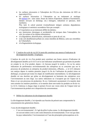 37
les surfaces nécessaires à l’absorption du CO2 (ou des émissions de GES en
équivalent-CO2);
les surfaces nécessaires à l’absorption ou au traitement et stockage
des déchets (ex : eaux usées, boues de station d’épuration, déchets d’incinération,
déchets envoyés en décharge, etc.) ménagers, industriels et spéciaux, dont
nucléaires.
Plus tard, le calcul pourrait éventuellement intégrer certaines dégradations
écologiques et sanitaires secondaires liées par exemple :
à l’exportation ou au traitement différé de déchets;
aux immissions chroniques et accidentelles de toxiques dans l’atmosphère, les
sols, les océans et les chaînes alimentaires;
à la dégradation, désertification, salinisation et perte de sol, etc.
à des sols durablement pollués (ex zones interdites de Bélarus, suite aux retombées
de Tchernobyl);
à la fragmentation écologique.
3. L’analyse du cycle de vie (LCA) peut-elle constituer une amorce d’indicateur de
développement durable ? Expliquez.
L’analyse de cycle de vie d’un produit peut constituer une bonne amorce d’indicateur de
développement durable car le LCA est le seul indicateur actuellement qui permette de prendre
en compte la vie d’un produit, depuis « le berceau jusqu'à la tombe ». Là ou les autres
indicateurs de performance environnementale des entreprises ne se concentre que sur le
processus de production en entreprise du produit (émissions, effluents,…), le LCA démarre
son analyse depuis la matière première jusqu’à la fin de l’utilisation du produit (mise en
décharge), en passant par toutes les étapes de modification intermédiaires. Le développement
durable est une doctrine qui prône un développement en harmonie des entreprises avec
l’environnement au sens large. Les autres indicateurs ne s’occupent que de l’aspect de la
firme et sur son processus de production. Ils ne s’intéressent aucunement à la manière dont
sont extraites les matières premières, ni la manière dont sont traités les produits en fin de vie.
Le LCA s’intéresse à chaque étape et permet d’avoir une vision claire de l’impact total sur
l’environnement du produit mis à disposition du consommateur.
4. Définir les indicateurs de développement durable
Le développement durable, c’est répondre aux besoins du présent sans compromettre la
consommation des générations futures.
3 axes du développement durable :
- L’axe environnemental : il s’agit du pilier le plus connu. Le développement durable
est souvent réduit à tort à cette seule dimension environnementale. Il est vrai que dans
les pays industrialisé, l’environnement est l’une des principales préoccupations en la
 