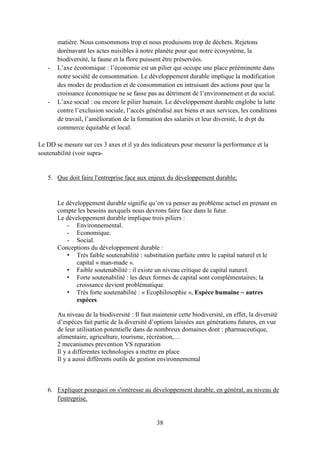 38
matière. Nous consommons trop et nous produisons trop de déchets. Rejetons
dorénavant les actes nuisibles à notre planète pour que notre écosystème, la
biodiversité, la faune et la flore puissent être préservées.
- L’axe économique : l’économie est un pilier qui occupe une place prééminente dans
notre société de consommation. Le développement durable implique la modification
des modes de production et de consommation en intruisant des actions pour que la
croissance économique ne se fasse pas au détriment de l’environnement et du social.
- L’axe social : ou encore le pilier humain. Le développement durable englobe la lutte
contre l’exclusion sociale, l’accès généralisé aux biens et aux services, les conditions
de travail, l’amélioration de la formation des salariés et leur diversité, le dvpt du
commerce équitable et local.
Le DD se mesure sur ces 3 axes et il ya des indicateurs pour mesurer la performance et la
soutenabilité (voir supra-
5. Que doit faire l'entreprise face aux enjeux du développement durable;
Le développement durable signifie qu’on va penser au problème actuel en prenant en
compte les besoins auxquels nous devrons faire face dans le futur.
Le développement durable implique trois piliers :
- Environnemental.
- Economique.
- Social.
Conceptions du développement durable :
• Très faible soutenabilité : substitution parfaite entre le capital naturel et le
capital « man-made ».
• Faible soutenabilité : il existe un niveau critique de capital naturel.
• Forte soutenabilité : les deux formes de capital sont complémentaires; la
croissance devient problématique.
• Très forte soutenabilité : « Ecophilosophie », Espèce humaine ~ autres
espèces
Au niveau de la biodiversité : Il faut maintenir cette biodiversité, en effet, la diversité
d’espèces fait partie de la diversité d’options laissées aux générations futures, en vue
de leur utilisation potentielle dans de nombreux domaines dont : pharmaceutique,
alimentaire, agriculture, tourisme, récréation,…
2 mecanismes prevention VS reparation
Il y a differentes technologies a mettre en place
Il y a aussi différents outils de gestion environnemental
6. Expliquer pourquoi on s'intéresse au développement durable, en général, au niveau de
l'entreprise.
 