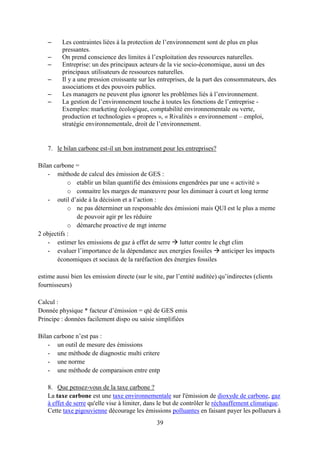 39
– Les contraintes liées à la protection de l’environnement sont de plus en plus
pressantes.
– On prend conscience des limites à l’exploitation des ressources naturelles.
– Entreprise: un des principaux acteurs de la vie socio-économique, aussi un des
principaux utilisateurs de ressources naturelles.
– Il y a une pression croissante sur les entreprises, de la part des consommateurs, des
associations et des pouvoirs publics.
– Les managers ne peuvent plus ignorer les problèmes liés à l’environnement.
– La gestion de l’environnement touche à toutes les fonctions de l’entreprise -
Exemples: marketing écologique, comptabilité environnementale ou verte,
production et technologies « propres », « Rivalités » environnement – emploi,
stratégie environnementale, droit de l’environnement.
7. le bilan carbone est-il un bon instrument pour les entreprises?
Bilan carbone =
- méthode de calcul des émission de GES :
o etablir un bilan quantifié des émissions engendrées par une « activité »
o connaitre les marges de manœuvre pour les diminuer à court et long terme
- outil d’aide à la décision et a l’action :
o ne pas déterminer un responsable des émissioni mais QUI est le plus a meme
de pouvoir agir pr les réduire
o démarche proactive de mgt interne
2 objectifs :
- estimer les emissions de gaz à effet de serre  lutter contre le chgt clim
- evaluer l’importance de la dépendance aux energies fossiles  anticiper les impacts
économiques et sociaux de la raréfaction des énergies fossiles
estime aussi bien les emission directe (sur le site, par l’entité auditée) qu’indirectes (clients
fournisseurs)
Calcul :
Donnée physique * facteur d’émission = qté de GES emis
Principe : données facilement dispo ou saisie simplifiées
Bilan carbone n’est pas :
- un outil de mesure des émissions
- une méthode de diagnostic multi critere
- une norme
- une méthode de comparaison entre entp
8. Que pensez-vous de la taxe carbone ?
La taxe carbone est une taxe environnementale sur l'émission de dioxyde de carbone, gaz
à effet de serre qu'elle vise à limiter, dans le but de contrôler le réchauffement climatique.
Cette taxe pigouvienne décourage les émissions polluantes en faisant payer les pollueurs à
 