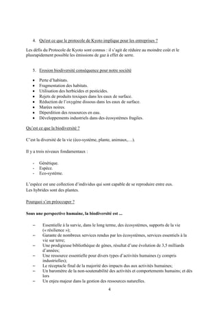 4
4. Qu'est ce que le protocole de Kyoto implique pour les entreprises ?
Les défis du Protocole de Kyoto sont connus : il s’agit de réduire au moindre coût et le
plusrapidement possible les émissions de gaz à effet de serre.
5. Erosion biodiversité conséquence pour notre société
Perte d’habitats.
Fragmentation des habitats.
Utilisation des herbicides et pesticides.
Rejets de produits toxiques dans les eaux de surface.
Réduction de l’oxygène dissous dans les eaux de surface.
Marées noires.
Déperdition des ressources en eau.
Développements industriels dans des écosystèmes fragiles.
Qu’est ce que la biodiversité ?
C’est la diversité de la vie (éco-système, plante, animaux,…).
Il y a trois niveaux fondamentaux :
- Génétique.
- Espèce.
- Eco-système.
L’espèce est une collection d’individus qui sont capable de se reproduire entre eux.
Les hybrides sont des plantes.
Pourquoi s’en préoccuper ?
Sous une perspective humaine, la biodiversité est ...
– Essentielle à la survie, dans le long terme, des écosystèmes, supports de la vie
(« résilience »);
– Garante de nombreux services rendus par les écosystèmes, services essentiels à la
vie sur terre;
– Une prodigieuse bibliothèque de gènes, résultat d’une évolution de 3,5 milliards
d’années;
– Une ressource essentielle pour divers types d’activités humaines (y compris
industrielles);
– Le réceptacle final de la majorité des impacts dus aux activités humaines;
– Un baromètre de la non-soutenabilité des activités et comportements humains; et dès
lors
– Un enjeu majeur dans la gestion des ressources naturelles.
 