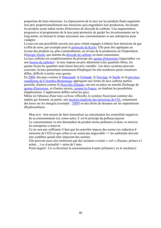40
proportion de leurs émissions. La répercussion de la taxe sur les produits finals augmente
leur prix proportionnellement aux émissions qu'a engendrées leur production, favorisant
les produits ayant induit moins d'émissions de dioxyde de carbone. Une augmentation
progressive et programmée de la taxe peut permettre de guider les investissements sur le
long terme, en laissant le temps nécessaire aux consommateurs et aux entreprises pour
s'adapter.
La taxe est une possibilité ouverte aux pays s'étant engagés à réduire leur émissions de gaz
à effet de serre, par exemple pour le protocole de Kyoto. Elle peut être appliquée au
niveau des produits ou, plus commodément, au niveau de la production ou l'importation
d'énergie fossile, qui émettra du dioxyde de carbone en étant consommée.
La taxe carbone est complémentaires du principe des quotas d'émissions (négociables via
une bourse du carbone) : la taxe impose un prix déterminé à des quantités libres, les
quotas fixent les quantités mais laisse leur prix variable1
. Les deux systèmes peuvent
coexister, la taxe permettant notamment d'impliquer les très nombreux petits émetteurs
diffus, difficile à mettre sous quotas.
En 2009, des pays comme le Danemark, la Finlande, la Norvège, la Suède ou la province
canadienne de Colombie-Britannique appliquent une forme de taxe carbone parfois
partielle, d'autres comme la Nouvelle-Zélande, ont mis en place un marché d'échange de
quotas d'émissions, et d'autres encore, comme la France, en étudient les possibilités
d'applications. L'application diffère selon les pays.
Même en l'absence d'une taxe carbone officielle, le système fiscal peut contenir des
impôts qui forment, en partie, une taxation implicite des émissions de CO2, notamment
des taxes sur les énergies (exemple : TIPP) ou des droits de douanes sur les importations
d'hydrocarbures.
Mon avis : bon moyen de faire internaliser au consomateur les extarnilités negatives
de sa consommateur (ex conso auto). C est le principe du pollueur payeur
Le consommateur va etre demandeur de produit moins pollueurs et donc va motiver
les entreprises a innover.
Ce ne sera pas suffisante il faut que les autorités impose des norme (ex reduction d
emission de CO2) et que celles-ci ne soient pas négociable => les authorités doivent
etre credibles quand elles imposent des normes.
Elle peuvent aussi etre renforcées par des incitants a rouler « vert » (fiscaux, primes a l
achat,…) ex d actualité = salon de l’auto.
Point negatif : Ca va favoriser la consommation d autre polluants ( ex le nucléaire)
 