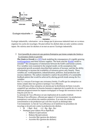 43
Ecologie industrielle, valorisation : on ne change pas le processus industriel mais on va mieux
organiser les cycles de recyclages. On peut utiliser les déchets dans un autre système comme
inputs. On valorise ainsi les déchets et on met en œuvre l’écologie industrielle.
2. Est-il possible de concevoir une gestion d'entreprise qui tienne compte des limites a
la croissance (limits to growth)
The Limits to Growth is a 1972 book modeling the consequences of a rapidly growing
world population and finite resource supplies. The book used the World3 model to
simulate[1]
the consequence of interactions between the Earth's and human systems.
Five variables were examined in the original model, on the assumptions that
exponential growth accurately described their patterns of increase, and that the ability
of technology to increase the availability of resources grows only linearly. These
variables are: world population, industrialization, pollution, food production and
resource depletion. The authors intended to explore the possibility of a sustainable
feedback pattern that would be achieved by altering growth trends among the five
variables.
Oui il y a moyen d’envisager une croissance limitée. Il suffit que les entreprises en
tienne compte dans leur gestion et pratique l’eco efficience.
L'éco-efficience d'une entreprise est atteinte par la distribution de biens à un prix
compétitif qui satisfasse les besoins humains et apportent de la qualité de vie, tout en
réduisant progressivement les impacts écologiques et l'usage des ressources tout au
long du cycle de vie
Le principe de l’eco efficience est une implication de la courbe d ehrlich
Principe d’éco-efficience, efficient par rapport à l’environnement. Les producteurs
(entreprises) vont utilisés des matières premières. Il en reste des résidus de
consommation et de production qui vont être recyclé ou déchargé dans
l’environnement. Le but de l’eco-efficience est d’améliorer les procédures de
recyclage et de prévenir contre la production des déchets.
• M = Rpd + Rcd = G + Rp - Rpr - Rcr
• Stratégies pour réduire M (or Rpd/Rcd):
– Réduire G (prévention)
– Réduire Rp (prévention)
– Accroître Rpr (gestion des déchets)
– Accroître Rcr (gestion des déchets)
 