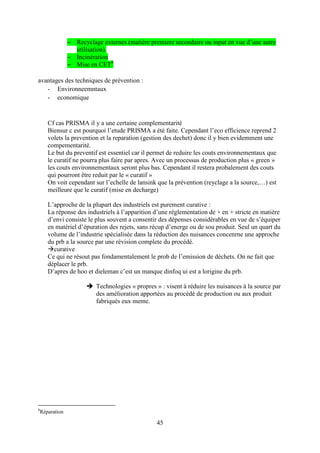 45
– Recyclage externes (matière premiere secondaire ou input en vue d’une autre
utilisation).
– Incinération
– Mise en CET8
avantages des techniques de prévention :
- Environneemntaux
- economique
Cf cas PRISMA il y a une certaine complementarité
Biensur c est pourquoi l’etude PRISMA a été faite. Cependant l’eco efficience reprend 2
volets la prevention et la reparation (gestion des dechet) donc il y bien evidemment une
compementarité.
Le but du preventif est essentiel car il permet de reduire les couts environnementaux que
le curatif ne pourra plus faire par apres. Avec un processus de production plus « green »
les couts environnementaux seront plus bas. Cependant il restera probalement des couts
qui pourront être reduit par le « curatif »
On voit cependant sur l’echelle de lansink que la prévention (reyclage a la source,…) est
meilleure que le curatif (mise en decharge)
L’approche de la plupart des industriels est purement curative :
La réponse des industriels à l’apparition d’une réglementation de + en + stricte en matière
d’envi consiste le plus souvent a consentir des dépenses considérables en vue de s’équiper
en matériel d’épuration des rejets, sans récup d’energe ou de sou produit. Seul un quart du
volume de l’industrie spécialisée dans la réduction des nuisances concenrne une approche
du prb a la source par une révision complete du procédé.
curative
Ce qui ne résout pas fondamentalement le prob de l’emission de déchets. On ne fait que
déplacer le prb.
D’apres de hoo et dieleman c’est un manque dinfoq ui est a lorigine du prb.
 Technologies « propres » : visent à réduire les nuisances à la source par
des amélioration apportées au procédé de production ou aux produit
fabriqués eux meme.
8
Réparation
 