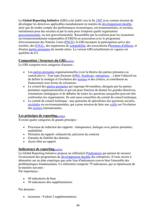 46
Le Global Reporting Initiative (GRI) a été établi vers la fin 1997 avec comme mission de
développer les directives applicables mondialement en matière de développement durable,
ainsi que de rendre compte des performances économiques, environnementales, et sociales,
initialement pour des sociétés et par la suite pour n'importe quelle organisation
gouvernementale, ou non gouvernementale. Rassemblée par la coalition pour les économies
environnementalement responsables (CERES) en association avec le programme
d'environnement des Nations Unies (PNUE), le GRI incorpore la participation active des
sociétés, des O.N.G., des organismes de comptabilité, des associations d'hommes d'affaires, et
d'autres parties prenantes du monde entier. La version GRI actuellement en vigueur est
qualifiée de G3.
Composition / Structure du GRI[modifier]
Le GRI comporte trois catégories d'acteurs :
Les parties prenantes organisationnelles (voir la théorie des parties prenantes ou
stakeholders) : Tout type d'acteurs (ONG, Syndicats, entreprises, ...) dont l'objectif est
de définir la stratégie et l'évolution des normes et des critères, et contribuent au
financement sous forme de cotisations.
Le conseil des parties prenantes qui regroupe 60 membres, désignés par les parties
prenantes organisationnelles et qui ont pour fonction de donner les grandes directives,
orientations stratégiques et de débattre de toutes les questions auxquelles peuvent être
confrontées les organisations. Ils sont aussi conseillers du comité de conseil technique.
Le comité de conseil technique : une quinzaine de spécialistes des questions sociales,
sociétales ou environnementales, qui a pour mission de faire une veille sur l'évolution
des normes internationales.
Les principes de reporting[modifier]
Il existe quatre catégories de grands principes :
Processus de rédaction des rapports : transparence, dialogue avec parties prenantes,
auditabilité
Périmètre du rapport: exhaustivité, précision du contexte
Garantie de fiabilité des données
Accès libre au rapport
Indicateurs de reporting[modifier]
Le Global Reporting Initiative propose un référentiel d'indicateurs qui permet de mesurer
l'avancement des programmes de développement durable des entreprises. Il reste encore à
démontrer sur un plan empirique que cette liste d'indicateurs couvre bien l'ensemble des
problématiques fondamentales. Ce référentiel comporte 79 indicateurs, qui se répartissent de
la manière suivante :
Par importance :
49 indicateurs de base
30 indicateurs dits supplémentaires
Par domaine :
économie : 9 (dont 2 supplémentaires)
 