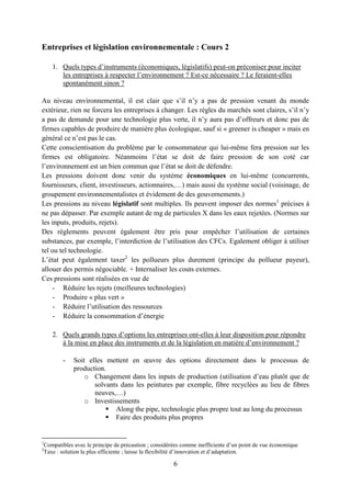 6
Entreprises et législation environnementale : Cours 2
1. Quels types d’instruments (économiques, législatifs) peut-on préconiser pour inciter
les entreprises à respecter l’environnement ? Est-ce nécessaire ? Le feraient-elles
spontanément sinon ?
Au niveau environnemental, il est clair que s’il n’y a pas de pression venant du monde
extérieur, rien ne forcera les entreprises à changer. Les règles du marchés sont claires, s’il n’y
a pas de demande pour une technologie plus verte, il n’y aura pas d’offreurs et donc pas de
firmes capables de produire de manière plus écologique, sauf si « greener is cheaper » mais en
général ce n’est pas le cas.
Cette conscientisation du problème par le consommateur qui lui-même fera pression sur les
firmes est obligatoire. Néanmoins l’état se doit de faire pression de son coté car
l’environnement est un bien commun que l’état se doit de défendre.
Les pressions doivent donc venir du système économiques en lui-même (concurrents,
fournisseurs, client, investisseurs, actionnaires,…) mais aussi du système social (voisinage, de
groupement environnementalistes et évidement de des gouvernements.)
Les pressions au niveau législatif sont multiples. Ils peuvent imposer des normes1
précises à
ne pas dépasser. Par exemple autant de mg de particules X dans les eaux rejetées. (Normes sur
les inputs, produits, rejets).
Des règlements peuvent également être pris pour empêcher l’utilisation de certaines
substances, par exemple, l’interdiction de l’utilisation des CFCs. Egalement obliger à utiliser
tel ou tel technologie.
L’état peut également taxer2
les pollueurs plus durement (principe du pollueur payeur),
allouer des permis négociable. + Internaliser les couts externes.
Ces pressions sont réalisées en vue de
- Réduire les rejets (meilleures technologies)
- Produire « plus vert »
- Réduire l’utilisation des ressources
- Réduire la consommation d’énergie
2. Quels grands types d’options les entreprises ont-elles à leur disposition pour répondre
à la mise en place des instruments et de la législation en matière d’environnement ?
- Soit elles mettent en œuvre des options directement dans le processus de
production.
o Changement dans les inputs de production (utilisation d’eau plutôt que de
solvants dans les peintures par exemple, fibre recyclées au lieu de fibres
neuves,…)
o Investissements
 Along the pipe, technologie plus propre tout au long du processus
 Faire des produits plus propres
1
Compatibles avec le principe de précaution ; considérées comme inefficiente d’un point de vue économique
2
Taxe : solution la plus efficiente ; laisse la flexibilité d’innovation et d’adaptation.
 