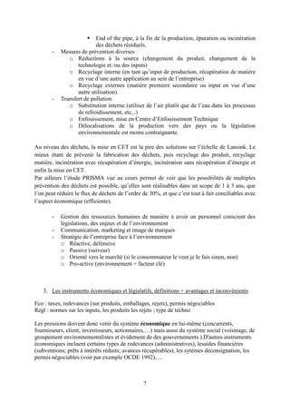 7
 End of the pipe, à la fin de la production, épuration ou incinération
des déchets résiduels.
- Mesures de prévention diverses
o Réductions à la source (changement du produit, changement de la
technologie et /ou des inputs)
o Recyclage interne (en tant qu’input de production, récupération de matière
en vue d’une autre application au sein de l’entreprise)
o Recyclage externes (matière premiere secondaire ou input en vue d’une
autre utilisation).
- Transfert de pollution
o Substitution interne (utiliser de l’air plutôt que de l’eau dans les processus
de refroidissement, etc,..)
o Enfouissement, mise en Centre d’Enfouissement Technique
o Délocalisations de la production vers des pays ou la législation
environnementale est moins contraignante.
Au niveau des déchets, la mise en CET est la pire des solutions sur l’échelle de Lansink. Le
mieux étant de prévenir la fabrication des déchets, puis recyclage des produit, recyclage
matière, incinération avec récupération d’énergie, incinération sans récupération d’énergie et
enfin la mise en CET.
Par ailleurs l’étude PRISMA vue au cours permet de voir que les possibilités de multiples
prévention des déchets est possible, qu’elles sont réalisables dans un scope de 1 à 3 ans, que
l’on peut réduire le flux de déchets de l’ordre de 30%, et que c’est tout à fait conciliables avec
l’aspect économique (efficiente).
- Gestion des ressources humaines de manière à avoir un personnel conscient des
législations, des enjeux et de l’environnement
- Communication, marketing et image de marques
- Stratégie de l’entreprise face à l’environnement
o Réactive, défensive
o Passive (suiveur)
o Orienté vers le marché (si le consommateur le veut je le fais sinon, non)
o Pro-active (environnement = facteur clé)
3. Les instruments économiques et législatifs, définitions + avantages et inconvénients
Eco : taxes, redevances (sur produits, emballages, rejets), permis négociables
Regl : normes sur les inputs, les produits les rejets ; type de techno
Les pressions doivent donc venir du système économique en lui-même (concurrents,
fournisseurs, client, investisseurs, actionnaires,…) mais aussi du système social (voisinage, de
groupement environnementalistes et évidement de des gouvernements.).D'autres instruments
économiques incluent certains types de redevances (administratives), lesaides financières
(subventions; prêts à intérêts réduits; avances récupérables), les sytèmes deconsignation, les
permis négociables (voir par exemple OCDE 1992), ...
 